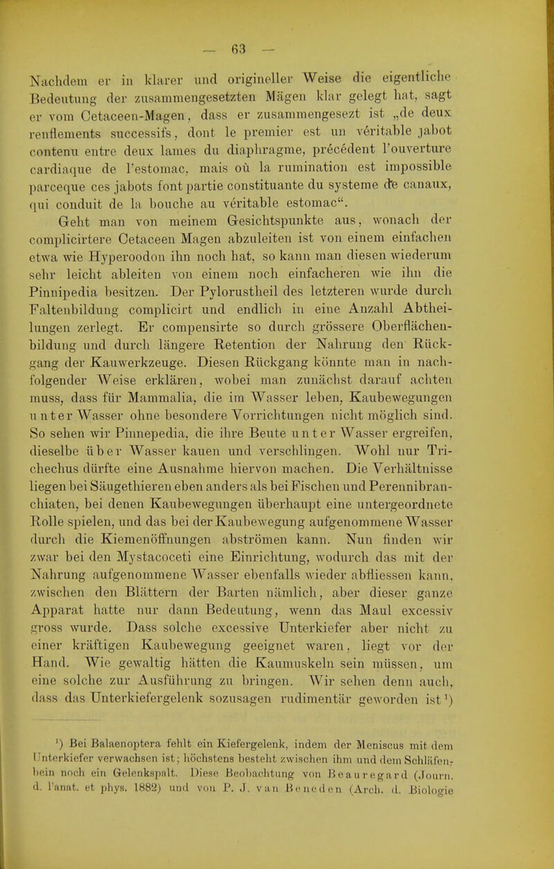 Nachdem er in klarer und origineller Weise die eigentliche Bedeutung der zusammengesetzten Mägen klar gelegt hat, sagt er vom Cetaceen-Magen, dass er zusammengesezt ist „de deux renflements successifs, dont le premier est un v6ritable jabot contenu entre deux lames du diaphragme, pr6cedent l'ouverture cardiaque de Testomac, mais oü la rumination est impossible parceque ces jabots font partie Constituante du Systeme cte canaux, qui conduit de la bouche au veritable estomac. Geht man von meinem Gesichtspunkte aus, wonach der complicirtere Cetaceen Magen abzuleiten ist von einem einfachen etwa wie Hyperoodon ihn noch hat, so kann man diesen wiederum sehr leicht ableiten von einem noch einfacheren wie ihn die Pinnipedia besitzen. Der Pylorustheil des letzteren wurde durch Faltenbildung complicirt und endlich in eine Anzahl Abthei- lungen zerlegt. Er compensirte so durch grössere Oberflächen- bildung und durch längere Retention der Nahrung den Rück- gang der Kauwerkzeuge. Diesen Rückgang könnte man in nach- folgender Weise erklären, wobei man zunächst darauf achten muss, dass für Mammalia, die im Wasser leben, Kaubewegungen unter Wasser ohne besondere Vorrichtungen nicht möglich sind. So sehen wir Pinnepedia, die ihre Beute unter Wasser ergreifen, dieselbe über Wasser kauen und verschlingen. Wohl nur Tri- chechus dürfte eine Ausnahme hiervon machen. Die Verhältnisse liegen bei Säugethieren eben anders als bei Fischen und Perennibran- chiaten, bei denen Kaubewegungen überhaupt eine untergeordnete Rolle spielen, und das bei der Kaubewegung aufgenommene Wasser durch die Kiemenöffnungen abströmen kann. Nun finden wir zwar bei den Mystacoceti eine Einrichtung, wodurch das mit der Nahrung aufgenommene Wasser ebenfalls wieder abfliessen kann, zwischen den Blättern der Barten nämlich, aber dieser ganze Apparat hatte nur dann Bedeutung, wenn das Maul excessiv gross wurde. Dass solche excessive Unterkiefer aber nicht zu einer kräftigen Kaubewegung geeignet waren, liegt vor der Hand. Wie gewaltig hätten die Kaumuskeln sein müssen, um eine solche zur Ausführung zu bringen. Wir sehen denn auch, dass das Unterkiefergelenk sozusagen rudimentär geworden ist^) ') Bei Balaenoptera fehlt ein Kiefergelenk, indem der Meniscus mit dem Unterkiefer verwachsen ist; höchstens besteht zwischen ihm und dem Schlüfeur hein noch ein Gelenkspalt. Diese Beol)a.chtung von Beauregard (.louni. d. Tanat. et phys. 1882) und von P. J. van Boneden (Arch. cl. Biologie