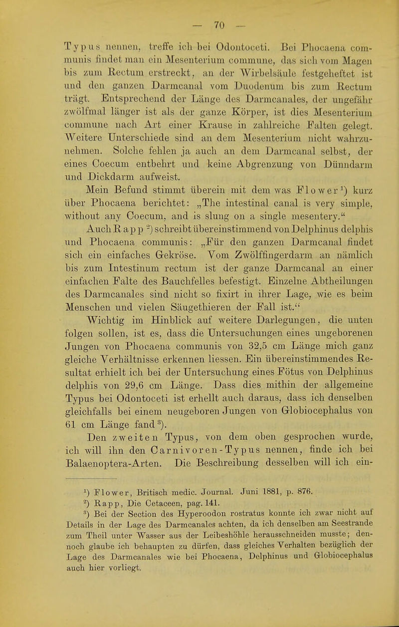 Typus neuueu, treffe ich bei Odoiitüceti. Bei Phocaena com- munis üudet mau ein Mesenterium commune, das sicli vom Magen bis /um Rectum erstreckt, an der Wirbelsäule festgeheftet ist und den ganzen Darmcaual vom Duodenum bis zum Rectum trägt. Entsprechend der Länge des Darmcanales, der ungefähr zwölfmal länger ist als der ganze Körper, ist dies Mesenterium commune nach Art einer Krause in zahlreiche Falten gelegt. AVeitere Unterschiede sind an dem Mesenterium nicht wahrzu- nehmen. Solche fehlen ja auch an dem Darmcanal selbst, der eines Coecum entbehrt und keine Abgrenzung von Dünndarm und Dickdarm aufweist. Mein Befund stimmt überein mit dem was Flower^) kurz über Phocaena berichtet: „The intestinal canal is very simple, without any Coecum, and is sluug on a single mesentery. Auch R a p p -) schreibt übereinstimmend von Delphinus delphis und Phocaena communis: „Für den ganzen Darmcanal findet sich ein einfaches Gekröse. Vom Zwölffingerdarm an nämlich bis zum Intestinum rectum ist der ganze Darmcanal an einer einfachen Falte des Bauchfelles befestigt. Einzelne Abtheiluugen des Darmcanales sind nicht so fixirt in ihrer Lage, wie es beim Menschen und vielen Säugethieren der Fall ist. Wichtig im Hinblick auf weitere Darlegungen, die unten folgen sollen, ist es, dass die Untersuchungen eines ungeborenen Jungen von Phocaena communis von 32,5 cm Länge mich ganz gleiche Verhältnisse erkennen Hessen. Ein übereinstimmendes Re- sultat erhielt ich bei der Untersuchung eines Fötus von Delphinus delphis von 29,6 cm Länge. Dass dies mithin der allgemeine Typus bei Odontoceti ist erhellt auch daraus, dass ich denselben gleichfalls bei einem neugeboren Jungen von Grlobiocephalus von 61 cm Länge fand Den zweiten Typus, von dem oben gesprochen wurde, ich will ihn den Carnivoren-Typus nennen, finde ich bei Balaenoptera-Arten. Die Beschreibung desselben will ich ein- ^) Flow er, Britisch medic. Journal. Juni 1881, p. 876. ^) Rapp, Die Cetaceen, pag. 141. •■') Bei der Section des Hyperoodon rostratus konnte ich zwar nicht auf Details in der Lage des Darmcanales achten, da ich denselben am Seestrande zum Theil unter Wasser aus der Leibeshöhle herausschneiden musste; den- noch glaube ich behaupten zu dürfen, dass gleiches Verhalten bezüglich der Lage des Darmcanales wie bei Phocaena, Delphinus und Grlobiocephalus auch hier vorliegt.