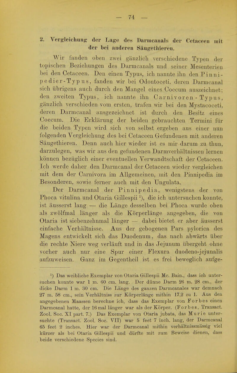 2. Vergleichun^ der Lage des Dariucaiials der Cetaceeii mit der bei anderen Säugethieren. Wir fanden oben zwei gänzlich verschiedene Typen der topischen Beziehungen des Darmcanals und seiner Mesenterien bei den Cetaceen. Den einen Typus, ich nannte ihn den P i n n i - pedier-Typ US, fanden wir bei Odontoceti. deren Darmcanal sich übrigens auch durch den Mangel eines Coecum auszeichnet; den zweiten Typus, ich nannte ihn Carnivoren-Typus, gänzlich verschieden vom ersten, trafen wir bei den Mystacoceti, deren Darmcanal ausgezeichnet ist durch den Besitz eines Coecum, Die Erklärung der beiden gebrauchten Termini für die beiden Typen wird sich von selbst ergeben aus einer nun folgenden Vergleichung des bei Cetaceen Gefundenen mit anderen Säugethiereu. Denn auch hier wieder ist es mii' darum zu thun, darzulegen, was wir aus den gefundenen Darmverhältnissen lernen können bezüglich einer eventuellen Verwandtschaft der Cetaceen. Ich werde daher den Darmcanal der Cetaceen wieder vergleichen mit dem der Carnivora im Allgemeinen, mit den Pinnipedia im Besonderen, sowie ferner auch mit den Ungulata. Der Darmcanal der Pinnipedia, wenigstens der von Phoca vitulina und Otaria Gillespii die ich untersuchen konnte, ist äusserst lang — die Länge desselben bei Phoca wurde oben als zwölfmal länger als die Körperlänge angegeben, die von Otaria ist siebenzehnmal länger — dabei bietet er aber äusserst einfache Verhältnisse. Aus der gebogenen Pars pylorica des Magens entwickelt sich das Duodenum, das nach abwärts über die rechte Niere weg verläuft und in das Jejunum übergeht ohne vorher auch nur eine Spur einer Plexura duodeno-jejunalis aufzuweisen. Ganz im Gegentheil ist es frei beweglich aufge- Das weibliche Exemplar von Otai'ia Gillespii Mc. Bain., dass ich unter- äuchen konnte war 1 m. 60 cm. lang. Der dünne Darm 26 m. 28 cm., der dicke Darm 1 m. 30 cm. Die Länge des ganzen Darmcanales war demnach 27 m. 58 cm., sein Verhältniss zur Körperlänge mithin 17,2 zu 1. Aus den angegebenen Maassen berechne ich, dass das Exemplar von Forbes einen Darmcanal hatte, der 16mal länger war als der Körper. (Forbes, Transact. Zool. Soc. XI part. 7.) Das Exemplar von Otaria jubata, das Murie unter- suchte (Transact. Zool. Soc. VII) war 5 feet 7 inch. lang, der Darmcanal 65 feet 2 inches. Hier war der Darmcanal mithin verhältnissmässig viel kürzer als bei Otaria Grillespii und dürfte mit zum Beweise dienen, dass beide verschiedene Speeles sind.