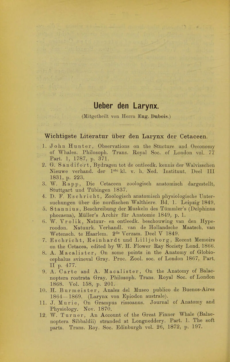 Ueber den Larynx. (Mitgetheilt von Herrn Eng, Dubois.) Wichtigste Literatur über den Larynx der Cetaceen. 1. John Hunter, Observatious on tlie Stucture and Oeconoray of Whales. Philosoph. Trans. Royal Soc. of London vol. 77 Part. 1, 1787, p. 371. 2. Gr. S a n d i f o r t, Bydrageu tot de ontleedk. kennis der Walvisschen Nieuwe verband, der l*''' kl. v. h. Ned. Instituut. Deel III 1831, p. 223. 3. W. Rapp, Die Cetaceen zoologisch anatomisch dargestellt, Stuttgart und Tübingen 1837. 4. D. F. Eschriebt, Zoologisch anatomisch physiologische Unter- suchungen über die nordischen Walthiere. Bd. 1. Leipzig 1849. o. Stannius, Beschreibung der Muskeln des Tümmler's (Delphinus phocaena), Müller's Archiv für Anatomie 1849, p. 1. 6. W. Vrolik, Natuur- en ontleedk. beschouwing van den Hype- roodon. Natuurk. Verhandl. van de Hollandsche Maatsch. van Wetensch. te Haarlem. 2^^ Verzam. Deel V 1849. 7. Esch rieht, Reinhardt und Lilljeborg, Recent Memoirs on the Cetacea, edited by W. H. Flower Ray Society Lond. 1866. 8. A. Macalister, On some points in the Anatomy of Grlobio- cephalus svineval Gray. Proc. Zool. soc. of London 1867, Part. II p. 477. 9. A. Carte and A. Macalister, On the Anatomy of Balae- noptera rostrata Grray. Philosoph. Trans. Royal Soc. of London 1868. Vol. 158, p. 201. 10. H. Burmeister, Anales del Museo publice de Buenos-Ah-es 1864—1869. (Larynx von Epiodon australe). 11. J. Murie, On Grampus rissoanus. Journal of Anatomy and Physiology. Nov. 1870. 12. W. Turner, An Account of the Great Finner Whale (Balae- noptera Sibbaldii) stranded at Longneddery. Pai't. 1. The soft parts. Trans. Roy. Soc. Edinburgh vol. 26, 1872, p. 197.