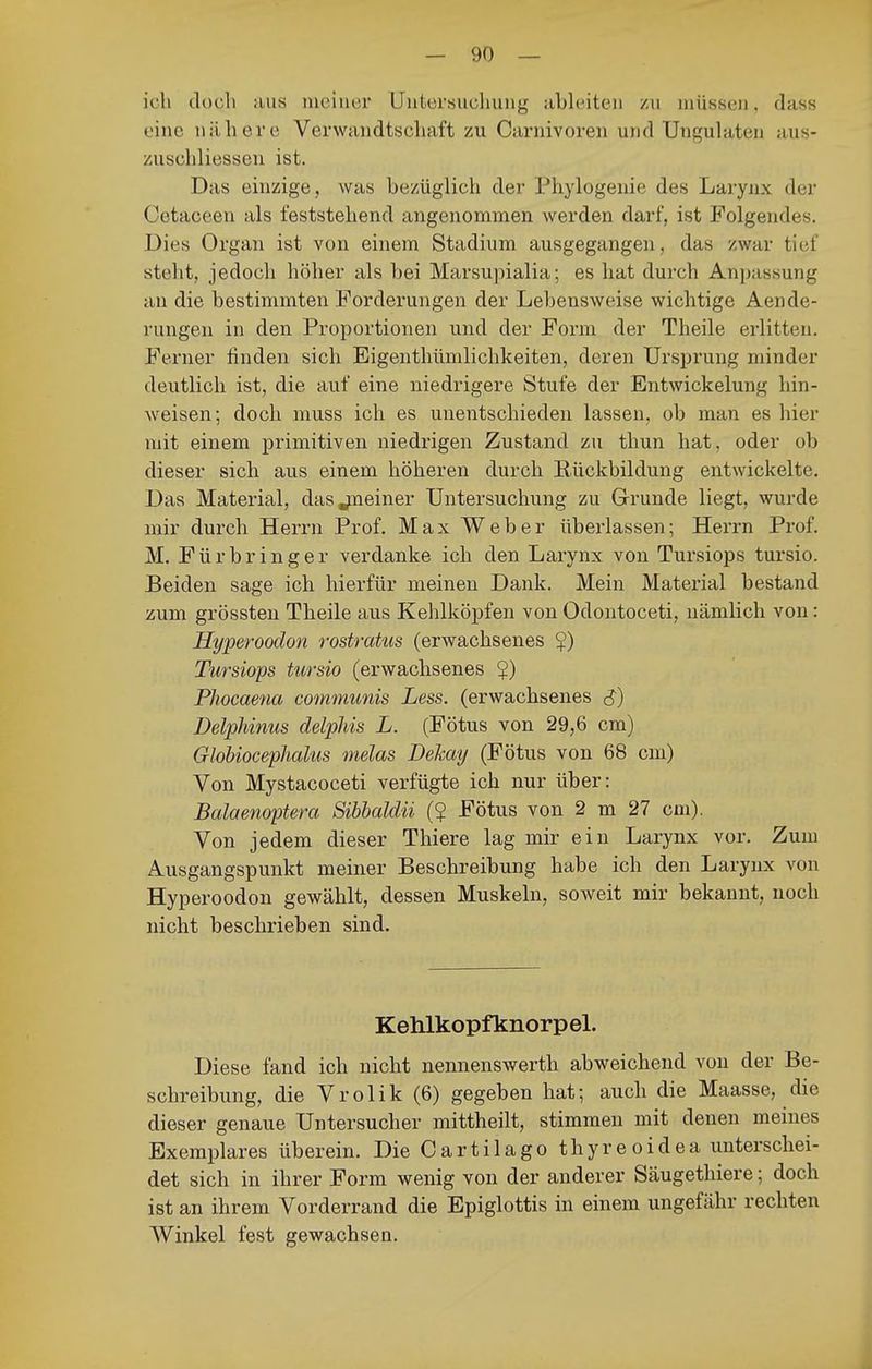 ich dücli aus meiner Untersuchung ableiten /u müssen, dass eine nähere Verwandtschaft zu Carnivoreii und Unfjulaten aus- zuschliessen ist. Das einzige , was bezüglich der Phylogenie des Larynx der Cetaceen als feststehend angenommen werden darf, ist Folgendes. Dies Organ ist von einem Stadium ausgegangen, das zwar tief steht, jedoch höher als bei Marsupialia; es hat durch Anpassung au die bestimmten Forderungen der Lebensweise wichtige Aende- rungen in den Proportionen und der Form der Theile erlitten. Ferner finden sich Eigenthümlichkeiten, deren Ursiirung minder deutlich ist, die auf eine niedrigere Stufe der Entwickelung hin- weisen; doch muss ich es unentschieden lassen, ob man es hier mit einem primitiven niedrigen Zustand zu thun hat, oder ob dieser sich aus einem höheren durch Rückbildung entwickelte. Das Material, dasjueiner Untersuchung zu Grrunde liegt, wurde mir durch Herrn Prof. Max Weber überlassen; Herrn Prof. M. Fürbringer verdanke ich den Larynx von Tursiops tursio. Beiden sage ich hierfür meinen Dank. Mein Material bestand zum grössten Theile aus Kehlköpfen von Odontoceti, nämlich von: Hyperoodon rostratus (erwachsenes $) Tursiops tursio (erwachsenes 5) Phocaena communis Less. (erwachsenes S) Delphinus delpMs L. (Fötus von 29,6 cm) Globiocephal'us melas Dekay (Fötus von 68 cni) Von Mystacoceti verfügte ich nur über: Balaenoptera Sibbaldii (? Fötus von 2 m 27 cm). Von jedem dieser Thiere lag mir ein Larynx vor. Zum Ausgangspunkt meiner Beschreibung habe ich den Larynx von Hyperoodon gewählt, dessen Muskeln, soweit mir bekannt, noch nicht beschrieben sind. Kehlkopfknorpel. Diese fand ich nicht nennenswerth abweichend von der Be- schreibung, die Vrolik (6) gegeben hat; auch die Maasse, die dieser genaue TJntersucher mittheilt, stimmen mit denen meines Exemplares überein. Die Cartilago thyreoidea unterschei- det sich in ihrer Form wenig von der anderer Säugethiere; doch ist an ihrem Vorderrand die Epiglottis in einem ungefähr rechten Winkel fest gewachsen.