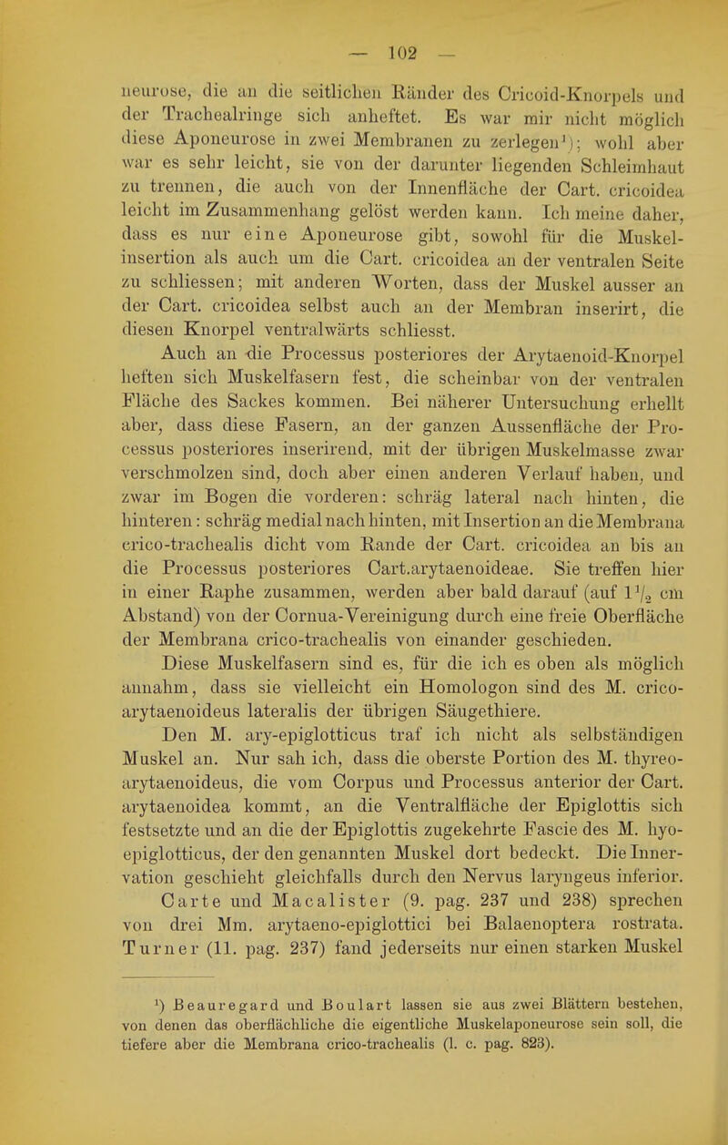 ueurose, die an die seitlichen Ränder des Crieoid-Knorpels und der Tracheairinge sich anheftet. Es war mir nicht möglich diese Aponeurose in zwei Membranen zu zerlegen^); wohl aber war es sehr leicht, sie von der darunter liegenden Schleimhaut zu trennen, die auch von der Innenfläche der Gart, cricoidea leicht im Zusammenhang gelöst werden kann. Ich meine daher, dass es nur eine Aponeurose gibt, sowohl für die Muskel- insertion als auch um die Gart, cricoidea an der ventralen Seite zu schliessen; mit anderen Worten, dass der Muskel ausser an der Gart, cricoidea selbst auch an der Membran inserirt, die diesen Knorpel ventralwärts schliesst. Auch an die Processus posteriores der Arytaenoid-Knorpel heften sich Muskelfasern fest, die scheinbar von der ventralen Fläche des Sackes kommen. Bei näherer Untersuchung erhellt aber, dass diese Pasern, an der ganzen Aussenfläche der Pro- cessus posteriores inserirend, mit der übrigen Muskelmasse zwar verschmolzen sind, doch aber einen anderen Verlauf haben, und zwar im Bogen die vorderen: schräg lateral nach hinten, die hinteren: schräg medial nach hinten, mit Insertion an die Membrana crico-trachealis dicht vom Rande der Gart, cricoidea an bis an die Processus posteriores Gart.arytaenoideae. Sie treffen hier in einer Raphe zusammen, werden aber bald darauf (auf 1^2 cm Abstand) von der Gornua-Vereinigung diu'ch eine freie Oberfläche der Membrana crico-trachealis von einander geschieden. Diese Muskelfasern sind es, für die ich es oben als möglich annahm, dass sie vielleicht ein Homologon sind des M. crico- arytaenoideus lateralis der übrigen Säugethiere. Den M. ary-epiglotticus traf ich nicht als selbständigen Muskel an. Nur sah ich, dass die oberste Portion des M. thyreo- arytaenoideus, die vom Gorpus und Processus anterior der Gart, arytaenoidea kommt, an die Ventralfläche der Epiglottis sich festsetzte und an die der Epiglottis zugekehrte Fascie des M. hyo- epiglotticus, der den genannten Muskel dort bedeckt. Die Inner- vation geschieht gleichfalls durch den Nervus laryugeus inferior. Garte und Macalister (9. pag. 237 und 238) sprechen von drei Mm. arytaeno-epiglottici bei Balaenoptera rostrata. Turner (11. pag. 237) fand jederseits nur einen starken Muskel ^) Beauregard und Boulart lassen sie aus zwei Blättern bestehen, von denen das oberflächliche die eigentliche Muskelaponeurose sein soll, die tiefere aber die Membrana crico-trachealis (1. c. pag. 823).