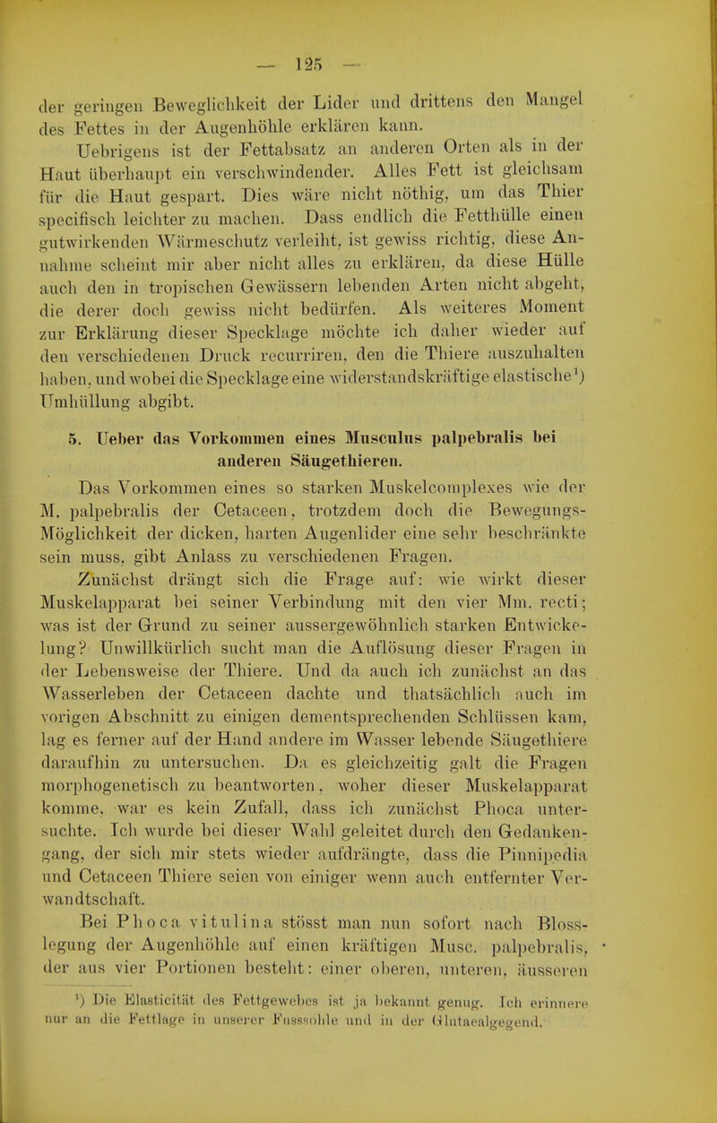 — 12?) — der geringen Beweglichkeit der Lider und drittens den Mangel des Fettes in der Augenhöhle erklären kann. Uebrigens ist der Fettabsatz an anderen Orten als in der Haut überhaupt ein verschwindender. Alles Fett ist gleichsam für die Haut gespart. Dies wäre nicht nöthig, um das Thier specifisch leichter zu machen. Dass endlich die Fetthülle einen gutwirkenden Wärmeschutz verleiht, ist gewiss richtig, diese An- nahme scheint mir aber nicht alles zu erklären, da diese Hülle auch den in tropischen Gewässern lebenden Arten nicht abgeht, die derer doch gewiss nicht bedürfen. Als weiteres Moment zur Erklärung dieser Specklage möchte ich daher wieder auf den verschiedenen Druck recurriren, den die Thiere auszuhalten haben, und wobei die Specklage eine widerstandskräftige elastische XTmhüllung abgibt. 5. Ueber das Vorkommen eines Musculus palpebralis bei anderen Säugethieren. Das Vorkommen eines so starken Muskelcomplexes wie der M. palpebralis der Cetaceen, trotzdem doch die Bewegungs- Möglichkeit der dicken, harten Augenlider eine sehr beschränkte sein muss, gibt Anlass zu verschiedenen Fragen. Zunächst drängt sich die Frage auf: wie wirkt dieser Muskelapparat bei seiner Verbindung mit den vier Mm. recti; was ist der Grund zu seiner aussergewöhnlich starken Entwicko- lung? Unwillkürlich sucht man die Auflösung dieser Fragen in der Lebensweise der Thiere. Und da auch ich zunächst an das Wasserleben der Cetaceen dachte und thatsächlich nuch im vorigen Abschnitt zu einigen dementsprechenden Schlüssen kam, lag es ferner auf der Hand andere im Wasser lebende Säugethiere daraufhin zu untersuchen. Da es gleichzeitig galt die Fragen morphogenetisch zu beantworten, woher dieser Muskelapparat komme, war es kein Zufall, dass ich zunächst Phoca unter- suchte. Ich wurde bei dieser Wahl geleitet durcli den Gedanken- gang, der sich mir stets wieder aufdrängte, dass die Pinnipedia und Cetaceen Thiere seien von einiger wenn auch entfernter Ver- wandtschaft. Bei Phoca vitulina stösst man nun sofort nach Bloss- legung der Augenhöhle auf einen kräftigen Muse, palpebralis, der aus vier Portionen besteht: einer oberen, unteren, äusseren ') Die Elasticität des Fettgewebes ist ja l)ekaiint genug. Icii erinnert' nur an die Fettlage in unserer Fusssoiile und in der (.-ihitaealgeoend.