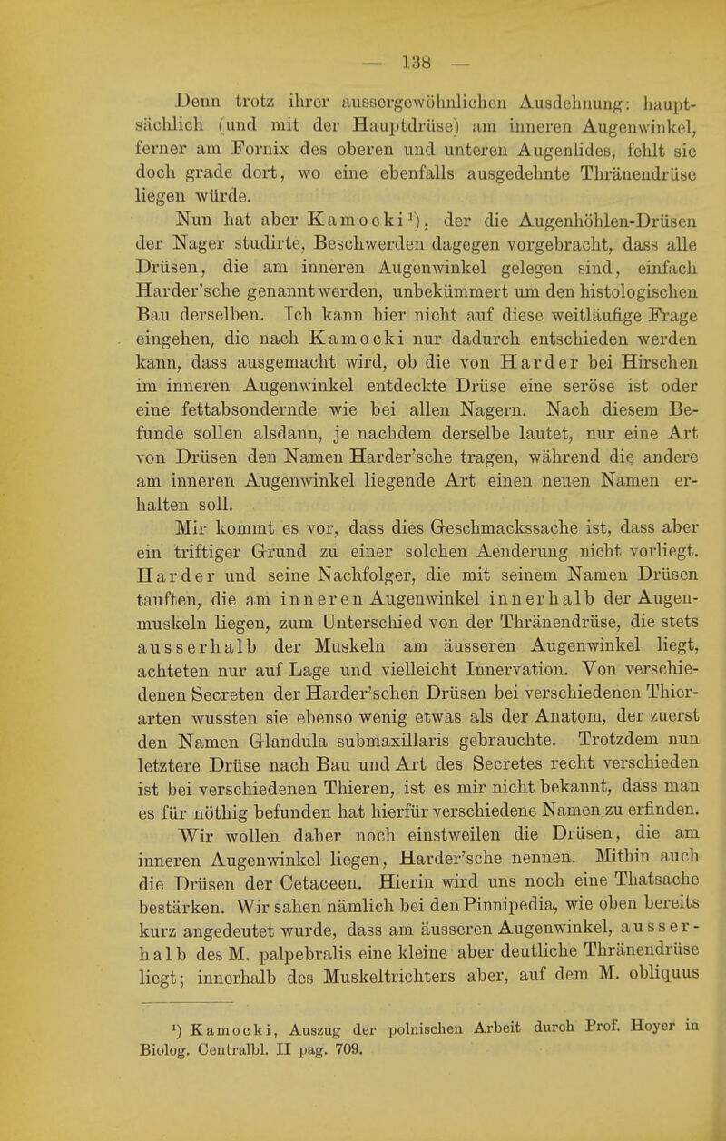 Denn trotz ihrer aussergewöhnlichen Ausdelniuiig: haupt- sächlicli (und mit der Hauptdrüse) am inneren Augenwinkel, ferner am Fornix des oberen und unteren Augenlides, fehlt sie doch grade dort, wo eine ebenfalls ausgedehnte Thränendrüse liegen würde. Nun hat aber Kamocki^), der die Augenhöhlen-Drüsen der Nager studirte, Beschwerden dagegen vorgebracht, dass alle Drüsen, die am inneren Augenwinkel gelegen sind, einfach Harder'sche genannt werden, unbekümmert um den histologischen Bau derselben. Ich kann hier nicht auf diese weitläufige Frage eingehen, die nach Kamocki nur dadurch entschieden werden kann, dass ausgemacht wird, ob die von Härder bei Hirschen im inneren Augenwinkel entdeckte Drüse eine seröse ist oder eine fettabsondernde wie bei allen Nagern. Nach diesem Be- funde sollen alsdann, je nachdem derselbe lautet, nur eine Art von Drüsen den Namen Harder'sche tragen, während die andere am inneren Augenwinkel liegende Art einen neuen Namen er- halten soll. Mir kommt es vor, dass dies Greschmackssache ist, dass aber ein triftiger Grund zu einer solchen Aenderung nicht vorliegt. Härder und seine Nachfolger, die mit seinem Namen Drüsen tauften, die am inneren Augenwinkel innerhalb der Augen- muskeln liegen, zum Unterschied von der Thränendrüse, die stets ausserhalb der Muskeln am äusseren Augenwinkel liegt, achteten nur auf Lage und vielleicht Innervation. Von verschie- denen Secreten der Harder'schen Drüsen bei verschiedenen Thier- arten wussten sie ebenso wenig etwas als der Anatom, der zuerst den Namen Glandula submaxillaris gebrauchte. Trotzdem nun letztere Drüse nach Bau und Art des Secretes recht verschieden ist bei verschiedenen Thieren, ist es mir nicht bekannt, dass man es für nöthig befunden hat hierfür verschiedene Namen zu erfinden. Wir wollen daher noch einstweilen die Drüsen, die am inneren Augenwinkel liegen, Harder'sche nennen. Mithin auch die Drüsen der Cetaceen. Hierin wird uns noch eine Thatsache bestärken. Wir sahen nämlich bei den Pinnipedia, wie oben bereits kurz angedeutet wurde, dass am äusseren Augenwinkel, ausser- halb des M. palpebralis eine kleine aber deutliche Thränendrüse liegt; innerhalb des Muskeltrichters aber, auf dem M. obliquus 1) Kamocki, Auszug der polnischen Arbeit durch Prof. Hoyer in Biolog. Centralbl. II pag. 709.