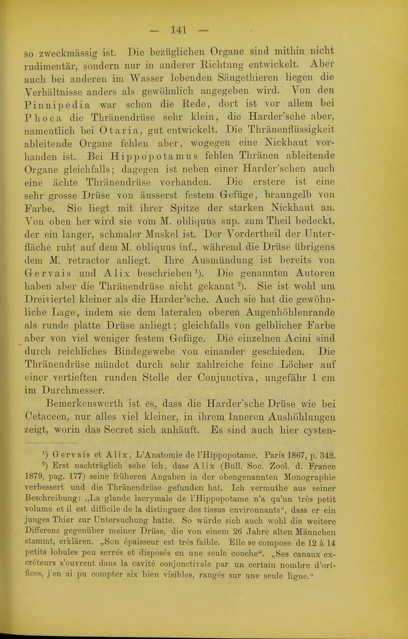 so zweckmässig ist. Die bezüglichen Organe sind mithin nicht rudimentär, sondern mir in anderer Richtung entwickelt. Aber auch bei anderen im Wasser lebenden Säugethieren liegen die Verhältnisse anders als gewöhnlich angegeben, wird. Von den Pinnipedia war schon die Rede, dort ist vor allem bei Phoca die Thränendrüse sehr klein, die Harder'sche aber, namentlich bei Otaria, gut entwickelt. Die Thränenflüssigkeit ableitende Organe fehlen aber, wogegen eine Nickhaut vor- handen ist. Bei Hippo'potamus fehlen Thränen ableitende Organe gleichfalls; dagegen ist neben einer Harder'schen auch eine ächte Thränendrüse vorhanden. Die erstere ist eine sehr grosse Drüse von äusserst festem Gefüge, braungelb von Farbe. Sie liegt mit ihrer Spitze der starken Nickhaut an. Von oben her wird sie vom M. obliquus sup. zum Theil bedeckt, der ein langer, schmaler Muskel ist. Der Vordertheil der Unter- fläche ruht auf dem M. obliquus inf., während die Drüse übrigens dem M. retractor anliegt. Ihre Ausmündung ist bereits von Grervais und Alix beschrieben^). Die genannten Autoren haben aber die Thränendrüse nicht gekannt -). Sie ist wohl um Dreiviertel kleiner als die Harder'sche. Auch sie hat die gewöhn- liche Lage, indem sie dem lateralen oberen Augenhöhleurande als runde platte Drüse anliegt; gleichfalls von gelblicher Farbe aber von viel weniger festem Gefüge. Die einzelnen Acini sind durch reichliches Bindegewebe von einander geschieden. Die Thränendrüse mündet durch sehr zahlreiche feine Löcher auf einer vertieften runden Stelle der Conjunctiva, ungefähr 1 cm im Durchmesser. Bemerkenswerth ist es, dass die Harder'sche Drüse wie bei Cetaceen, nur alles viel kleiner, in ihrem Inneren Aushöhlungen zeigt, worin das Secret sich anhäuft. Es sind auch hier cysten- ^) G-ervais et Alix, L'Anatomie de l'Hippopotame. Paris 1867, p. 342. -) Erst nachträglich sehe ich, dass Alix (Bull. Soc. Zool. d. France 1879, pag. 177) seine früheren Angaben in der obengenannten Monographie verbessert und die Thränendrüse gefunden hat. Ich vermuthe aus seiner Beschreibung: „La glande lacrymale de THippopotame n'a qu'un tres petit volume et il est difficile de la distinguer des tissus environnants, dass er ein junges Thier zur Untersuchung hatte. So würde sich auch wohl die weitere Differenz gegenüber meiner Drüse, die von einem 26 Jahre alteu Männchen stammt, erklären. „Son epaisseur est tres faible. Elle se compose de 12 k 14 petits lobules peu serre's et disposes en une seule couche. „Ses canaux ex- creteurs s'ouvrent dans la cavite conjonctivale par un certain nombre d'ori- fices, j'en ai pu compter six bien visibles, ranges sur une seule ligne.