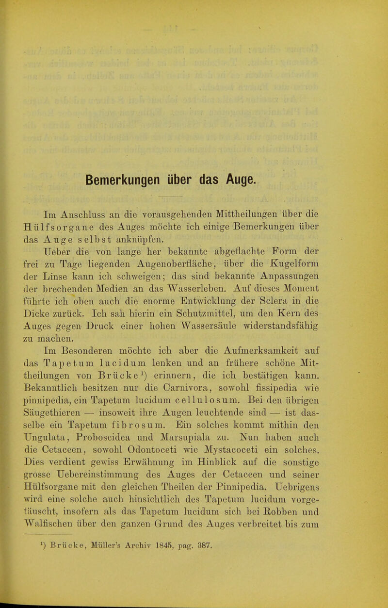 Im Anschluss an die vorausgehenden Mittheilungen über die HülfsOrgane des Auges möchte ich einige Bemerkungen über das Auge selbst anknüpfen. lieber die von lange her bekannte abgeflachte Form der frei zu Tage liegenden Augenoberfläche, über die Kugelform der Linse kann ich schweigen; das sind bekannte Anpassungen der brechenden Medien an das Wasserleben. Auf dieses Moment führte ich oben auch die enorme Entwicklung der Sclera in die Dicke zurück. Ich sah hierin ein Schutzmittel, um den Kern des Auges gegen Druck einer hohen Wassersäule widerstandsfähig zu machen. Im Besonderen möchte ich aber die Aufmerksamkeit auf das Tapetum lucidum lenken und an frühere schöne Mit- theilungen von Brücke^) erinnern, die ich bestätigen kann. Bekanntlich besitzen nur die Carnivora, sowohl fissipedia wie pinnipedia, ein Tapetum lucidum cellulosum. Bei den übrigen Säugethieren — insoweit ihre Augen leuchtende sind — ist das- selbe ein Tapetum fibrosum. Ein solches kommt mithin den Ungulata, Proboscidea und Marsupiala zu. Nun haben auch die Cetaceen, sowohl Odontoceti wie Mystacoceti ein solches. Dies verdient gewiss Erwähnung im Hinblick auf die sonstige grosse Uebereinstimmung des Auges der Cetaceen und seiner Hülfsorgane mit den gleichen Theilen der Pinnipedia, Uebrigens wird eine solche auch hinsichtlich des Tapetum lucidum vorge- täuscht, insofern als das Tapetum lucidum sich bei Robben und AValfischen über den ganzen Grund des Auges verbreitet bis zum ') Erücke, MüUer's Archiv 1845, pag. 387.