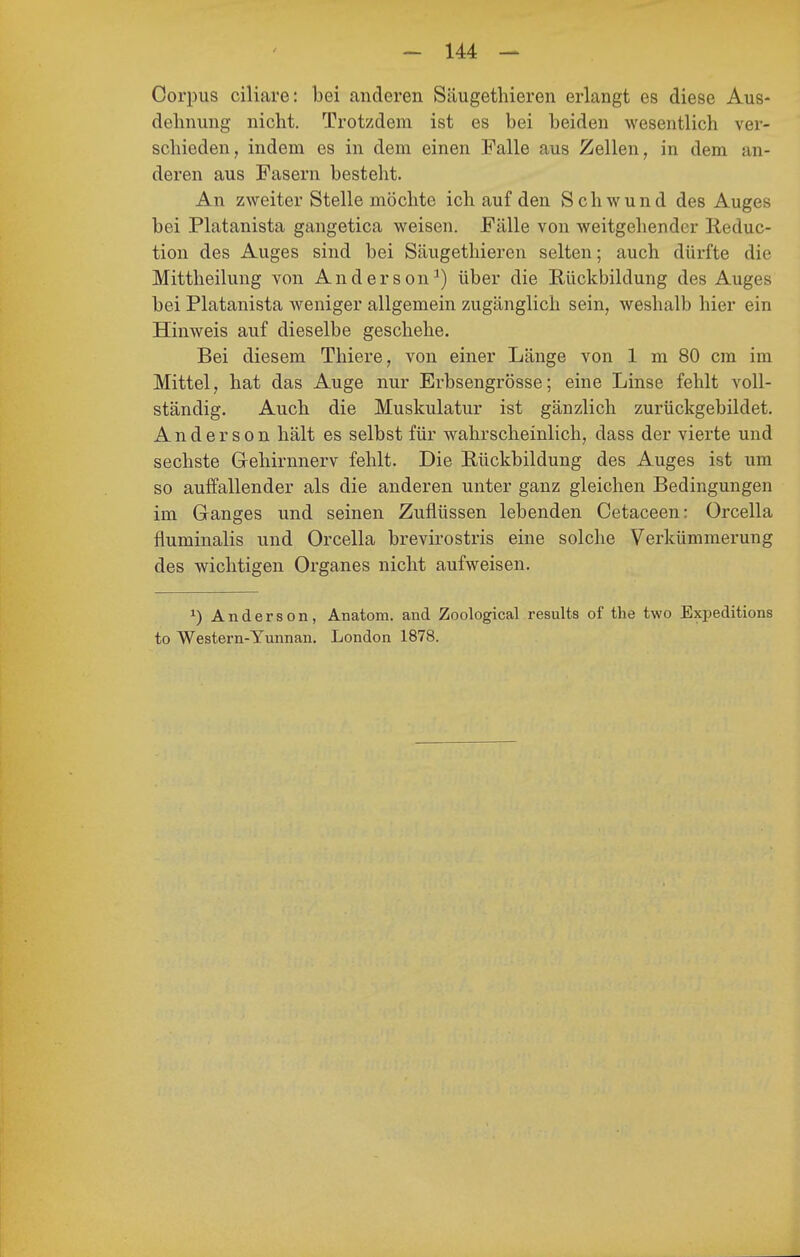 Corpus ciliare: bei anderen Säugethieren erlangt es diese Aus- dehnung nicht. Trotzdem ist es bei beiden wesentlich ver- schieden, indem es in dem einen Falle aus Zellen, in dem an- deren aus Fasern bestellt. An zweiter Stelle möchte ich auf den Schwund des Auges bei Platanista gangetica weisen. Fälle von weitgehender Reduc- tion des Auges sind bei Säugethieren selten; auch dürfte die Mittheilung von Anderson^) über die Rückbildung des Auges bei Platanista weniger allgemein zugänglich sein, weshalb hier ein Hinweis auf dieselbe geschehe. Bei diesem Thiere, von einer Länge von 1 m 80 cm im Mittel, hat das Auge nur Erbsengrösse; eine Linse fehlt voll- ständig. Auch die Muskulatur ist gänzlich zurückgebildet. Anderson hält es selbst für wahrscheinlich, dass der vierte und sechste Gehirnnerv fehlt. Die Rückbildung des Auges ist um so aulfallender als die anderen unter ganz gleichen Bedingungen im Ganges und seinen Zuflüssen lebenden Cetaceen: Orcella fluminalis und Orcella brevirostris eine solche Verkümmerung des wichtigen Organes nicht aufweisen. ^) Anderson, Anatom, and Zoological results of the two Expeditions to Western-Yunnan. London 1878.