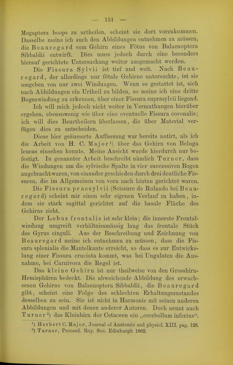 Megaptera boops zu urtheileii, scheint sie dort vorzukommen. Dasselbe meine ich auch den Abbihlungen entnehmen zu müss(3n, die Beauregard vom Gehirn eines Fötus von Balaenoptera Sibbaldii entwirft. Dies muss jedoch durch eine besonders hierauf gerichtete Untersuchung weiter ausgemacht werden. Die Fissura Sylvii ist tief und weit. Nach Beau- regard, der allerdings nur fötale Gehirne untersuchte, ist sie umgeben von nur zwei Windungen. Wenn es gestattet ist, sich nach Abbildungen ein Urtheil zu bilden, so meine ich eine dritte Bogenwindung zu erkennen, über einer Fissura suprasylvii liegend. Ich will mich jedoch nicht weiter in Vermuthungen hierüber ergehen, ebensowenig wie über eine eventuelle Fissura coronalis; ich wäll dies Beurtheilern überlassen, die über Material ver- fügen dies zu entscheiden. Diese hier geäusserte Auffassung war bereits notirt, als ich die Arbeit von H. C. Major^) über das Gehirn von Beluga leucas einsehen konnte. Meine Ansicht wurde hierdurch nur be- festigt. In genannter Arbeit beschreibt nämlich Turner, dass die Windungen um die sylvische Spalte in vier successiven Bogen angebracht waren, von einander geschieden durch drei deutliche Fis- sui*en, die im Allgemeinen von vorn nach hinten gerichtet waren. Die Fissura praesylvii (Scissure de Rolando bei B e a u- r e g a r d) scheint mir einen sehr eigenen Verlauf zu haben, in- dem sie stark sagittal gerichtet auf die basale Fläche des Gehirns zieht. Der Lobus frontalis ist sehr klein; die innerste Frontal- windung umgreift verhältnissmässig lang das frontale Stück des Gyrus cinguli. Aus der Beschreibung und Zeichnung von Beauregard meine ich entnehmen zu müssen, dass die Fis- sura splenialis die Mantelkante erreicht, so dass es zur Entwicke- lung einer Fissura cruciata kommt, was bei Ungulaten die Aus- nahme, bei Carnivora die Regel ist. Das kleine Gehirn ist nur theilweise von den Grosshirn- Hemisphären bedeckt. Die abweichende Abbildung des erwach- senen Gehirns von Balaenoptera Sibbaldii, die Beauregard gibt, scheint eine Folge des schlechten Erhaltungszustandes desselben zu sein. Sie ist nicht in Harmonie mit seinen anderen Abbildungen und mit denen anderer Autoren. Doch nennt auch Turner^) das Kleinhirn der Cetaceen ein „cerebellum inferius. ^) Herbert C. Major, Journal of Anatomie and physiol. XIII. pag. 128. 2) Turner, Proceed. Roy. Soc. Edinburgh 1862.