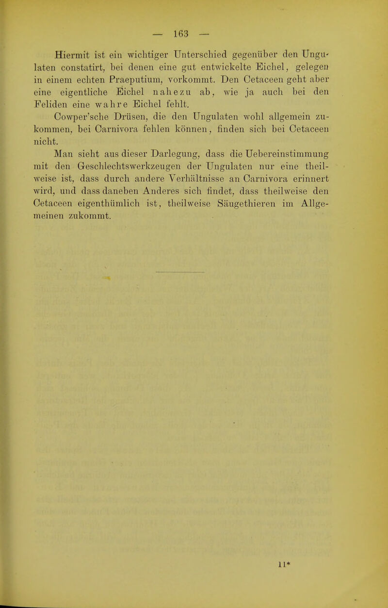 Hiermit ist ein wichtiger Unterschied gegenüber den UngU' laten constatirt, bei denen eine gut entwickelte Eichel, gelegen in einem echten Praeputium, vorkommt. Den Cetaceen geht aber eine eigentliche Eichel nahezu ab, wie ja auch bei den Feliden eine wahre Eichel fehlt. Cowper'sche Drüsen, die den üngulaten wohl allgemein zu- kommen, bei Oai'nivora fehlen können, finden sich bei Cetaceen nicht. Man sieht aus dieser Darlegung, dass die Uebereinstimmung mit den Geschlechtswerkzeugen der üngulaten nur eine theil- weise ist, dass durch andere Verhältnisse an Carnivora erinnert wird, und dass daneben Anderes sich findet, dass theilweise den Cetaceen eigenthümlich ist, theilweise Säugethieren im Allge- meinen zukommt. 11*