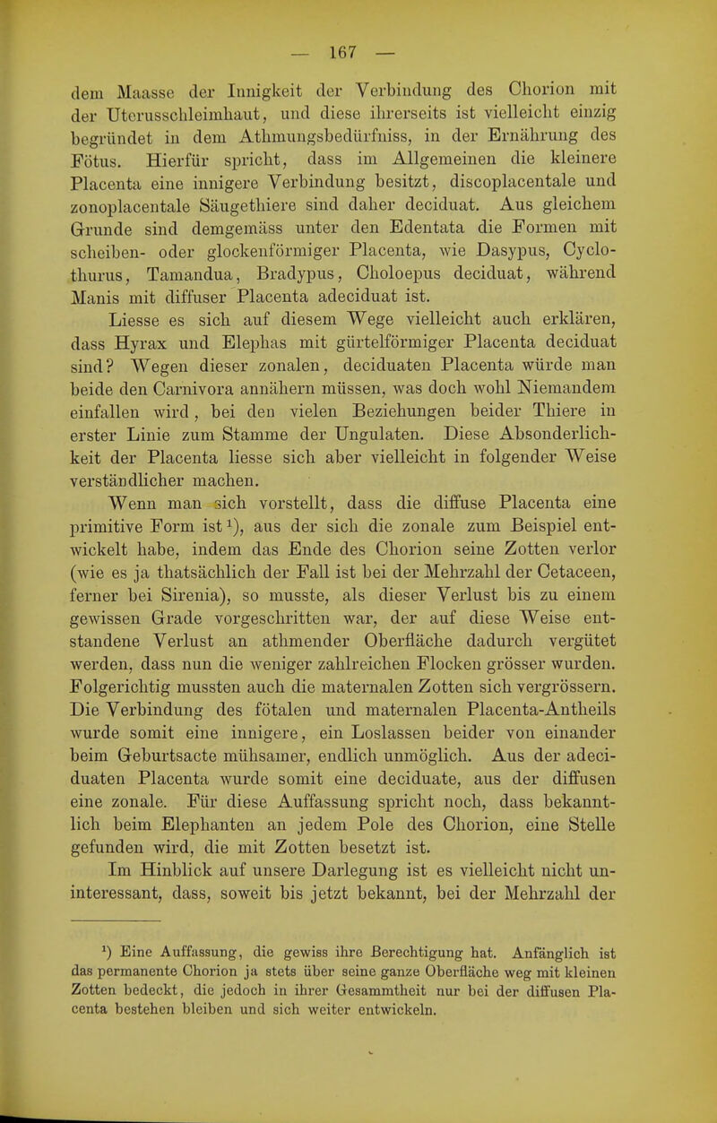 dem Maasse der Innigkeit der Verbindung des Cliorion mit der Uterusschleimhaiit, und diese ihrerseits ist vielleicht einzig begründet in dem Athmuugsbedürfniss, in der Ernährung des Fötus. Hierfür spricht, dass im Allgemeinen die kleinere Placenta eine innigere Verbindung besitzt, discoplacentale und zonoplacentale Säugethiere sind daher deciduat. Aus gleichem Grunde sind demgemäss unter den Edentata die Formen mit Scheiben- oder glockenförmiger Placenta, wie Dasypus, Cyclo- thurus, Tamandua, Bradypus, Choloepus deciduat, während Manis mit diffuser Placenta adeciduat ist. Liesse es sich auf diesem Wege vielleicht auch erklären, dass Hyrax und Elephas mit gürtelförmiger Placenta deciduat sind? Wegen dieser zonalen, deciduaten Placenta würde man beide den Carnivora annähern müssen, was doch wohl Niemandem einfallen wird, bei den vielen Beziehungen beider Thiere in erster Linie zum Stamme der Ungulaten. Diese Absonderlich- keit der Placenta liesse sich aber vielleicht in folgender Weise verständlicher machen. Wenn man sich vorstellt, dass die diffuse Placenta eine primitive Form ist i), aus der sich die zonale zum Beispiel ent- wickelt habe, indem das Ende des Chorion seine Zotten verlor (wie es ja thatsächlich der Fall ist bei der Mehrzahl der Cetaceen, ferner bei Sirenia), so musste, als dieser Verlust bis zu einem gewissen Grade vorgeschritten war, der auf diese Weise ent- standene Verlust an athmender Oberfläche dadurch vergütet werden, dass nun die weniger zahlreichen Flocken grösser wurden. Folgerichtig mussten auch die maternalen Zotten sich vergrössern. Die Verbindung des fötalen und maternalen Placenta-Antheils wurde somit eine innigere, ein Loslassen beider von einander beim Geburtsacte mühsamer, endlich unmöglich. Aus der adeci- duaten Placenta wurde somit eine deciduate, aus der diffusen eine zonale. Für diese Auffassung spricht noch, dass bekannt- lich beim Elephanten an jedem Pole des Cliorion, eine Stelle gefunden wird, die mit Zotten besetzt ist. Im Hinblick auf unsere Darlegung ist es vielleicht nicht un- interessant, dass, soweit bis jetzt bekannt, bei der Mehrzahl der ^) Eine Auffassung, die gewiss ihre Berechtigung hat. Anfänglich ist das permanente Ohorion ja stets über seine ganze Oberfläche weg mit kleinen Zotten bedeckt, die jedoch in ihrer Gesammtheit nur bei der dilfusen Pla- centa bestehen bleiben und sich weiter entwickeln.