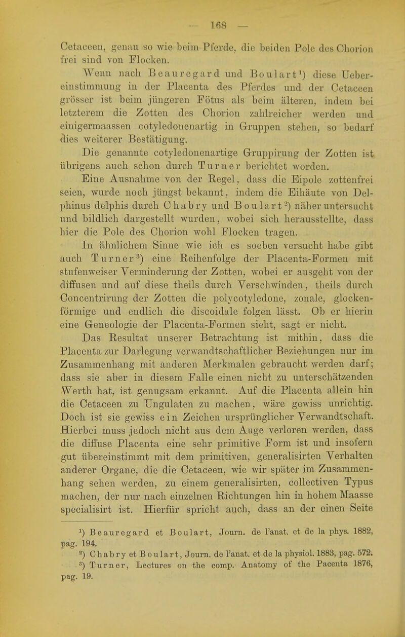 Oetaccen, genau so wie beim Pferde, tlie beiden Pole des Ohorion frei sind von Flocken, AVenn nach Beauregard und Boulart') diese Ueber- einstimmung in der Placenta des Pferdes und der Cetaceen grösser ist beim jüngeren Fötus als beim älteren, indem bei letzterem die Zotten des Chorion zahlreicher werden und einigermaassen cotyledonenartig in Gruppen stehen, so bedarf dies weiterer Bestätigung. Die genannte cotyledonenartige Gruppirung der Zotten ist übrigens auch schon durch Turner berichtet worden. Eine Ausnahme von der Regel, dass die Eipole zottenfrei seien, wurde noch jüngst bekannt, indem die Eihäute von Del- phinus delphis durch Ohabry und Boulart-) näher untersucht und bildlich dargestellt wurden, wobei sich herausstellte, dass hier die Pole des Chorion wohl Flocken tragen. In ähnlichem Sinne wie ich es soeben versucht habe gibt auch Turner^) eine Eeihenfolge der Placenta-Formen mit stufenweiser Verminderung der Zotten, wobei er ausgeht von der diffusen und auf diese theils durch Verschwinden, iheils durch Concentrirung der Zotten die polycotyledone, zonale, glocken- förmige und endlich die discoidale folgen lässt. Ob er hierin eine Geneologie der Placenta-Formen sieht, sagt er nicht. Das Resultat unserer Betrachtung ist mithin, dass die Placenta zur Darlegung verwandtschaftlicher Beziehungen nur im Zusammenhang mit anderen Merkmalen gebraucht werden darf; dass sie aber in diesem Falle einen nicht zu unterschätzenden Werth hat, ist genugsam erkannt. Auf die Placenta allein hin die Cetaceen zu Ungulaten zu machen, wäre gewiss unrichtig. Doch ist sie gewiss ein Zeichen ursprünglicher Verwandtschaft. Hierbei muss jedoch nicht aus dem Auge verloren werden, dass die diffuse Placenta eine sehr primitive Form ist und insofern gut übereinstimmt mit dem primitiven, generalisirten Verhalten anderer Organe, die die Cetaceen, wie wir später im Zusammen- hang sehen werden, zu einem generalisirten, collectiven Typus machen, der nur nach einzelnen Richtungen hin in hohem Maasse specialisirt ist. Hierfür spricht auch, dass an der einen Seite ^) Beauregard et Boulart, Journ. de l'anat. et de la phys. 1882, pag. 194. 2) Chabry et Boulart, Journ. de l'anat. et de la physiol. 1883, pag. 572. Turner, Lectures on the comp. Anatomy of the Pacenta 1876, pag. 19.