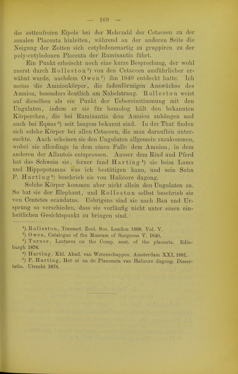 — 160 — die zotteiifreien Eipole bei der Mehrzahl der Cetaoeen zu der zonalen Placenta Innleiten, während an der anderen Seite die Neigung der Zotten sich cotyledonenartig zu gruppiren zu der poly-cotyledonen Placenta der ßuniinantia führt. Ein Punkt erheischt noch eine kurze Besprechung, der wohl zuerst durch Rolleston') von den Cetaceen ausführlicher er- wähnt wurde, nachdem O w e n ^) ihn 1840 entdeckt liatte. Ich meine die Amnionkörper, die fadenförmigen Auswüchse des xlmnion, besonders deutlich am Nabelstrang. Rollestou weist auf dieselben als ein Punkt der Uebereinstimmung mit den Ungulaten, indem er sie für homolog hält den bekannten Körperchen, die bei Ruminantia dem Amnion anhängen und auch bei Equus ^) seit langem bekannt sind. In der That finden sich solche Körper bei allen Cetaceen, die man daraufhin unter- suchte. Auch scheinen sie den Ungulaten allgemein zuzukommen, wobei sie allerdings in dem einen Falle dem Amnion, in dem anderen der Allantois entsprossen. Ausser dem Rind und Pferd hat das Schwein sie, ferner fand Harting*) sie beim Lama und Hippopotamus was ich bestätigen kann, und sein Sohn P. Harting^) beschrieb sie von Halicore dugong. Solche Körper kommen aber nicht allein den Ungulaten zu. So hat sie der Elephant, und Rolleston selbst beschrieb sie von Centetes ecaudatus. Uebrigens sind sie nach Bau und Ur- sprung so verschieden, dass sie vorläufig nicht unter einen ein- heitlichen Gesichtspunkt zu bringen sind. ^) Rolleston, Transact. Zool. Soc. London 1866. Vol. V. ^) Owen, Catalogue of the Museum of Surgeons V. 1840. ^) Turner, Lectures on the Comp. anat. of the placenta. Edin- burgh 1876. *) Harting, Kkl. Akad. van Wetenschappen. Amsterdam XXI. 1881. ^) P. Harting, Het ei en de Plancenta van Halicore dugong. Disser- tatio. Utrecht 1878.