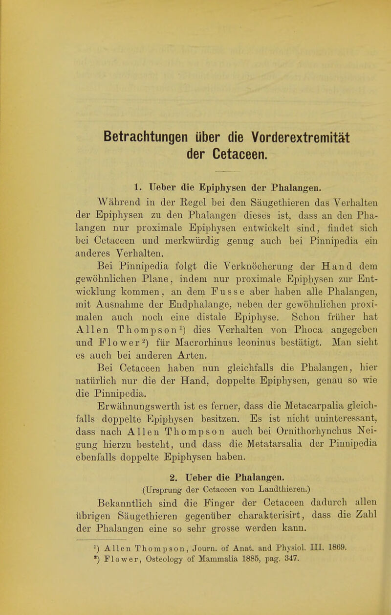 Betrachtungen über die Yorderextremität der Cetaceen. 1. Ueber die Epiphysen der Phalangen. Während in der Eegel bei den Säugetliieren das Verhalten der EpijDhysen zu den Phalangen dieses ist, dass an den Pha- langen nur proximale Epiphysen entwickelt sind, findet sich bei Cetaceen und merkwürdig genug auch bei Pinnipedia ein anderes Verhalten. Bei Pinnipedia folgt die Verknöcherung der Hand dem gewöhnlichen Plane, indem nur proximale Epiphysen zur Ent- wicklung kommen, an dem Pusse aber haben alle Phalangen, mit Ausnahme der Endphalange, neben der gewöhnlichen proxi- malen auch noch eine distale Epiphyse. Schon früher hat Allen Thompson^) dies Verhalten von Phoca angegeben und Plower^) für Macrorhinus leoninus bestätigt. Man sieht es auch bei anderen Arten. Bei Cetaceen haben nun gleichfalls die Phalangen, hier natürlich nur die der Hand, doppelte Epiphysen, genau so wie die Pinnipedia. Erwähnungswerth ist es ferner, dass die Metacarpalia gleich- falls doppelte Epiphysen besitzen. Es ist nicht uninteressant, dass nach Allen Thompson auch bei Ornithorhynchus Nei- gung hierzu besteht, und dass die Metatarsalia der Pinnipedia ebenfalls doppelte Epiphysen haben. 2. Ueber die Phalangen. (Ursprung der Cetaceen von Landthieren.) Bekanntlich sind die Finger der Cetaceen dadurch allen übrigen Säugethieren gegenüber charakterisirt, dass die Zahl der Phalangen eine so sehr grosse werden kann. ') Allen Thompson, Journ. of Anat. and Physiol. III. 1869. ') Fl GW er, Osteology of Mammalia 1885, pag. 347.