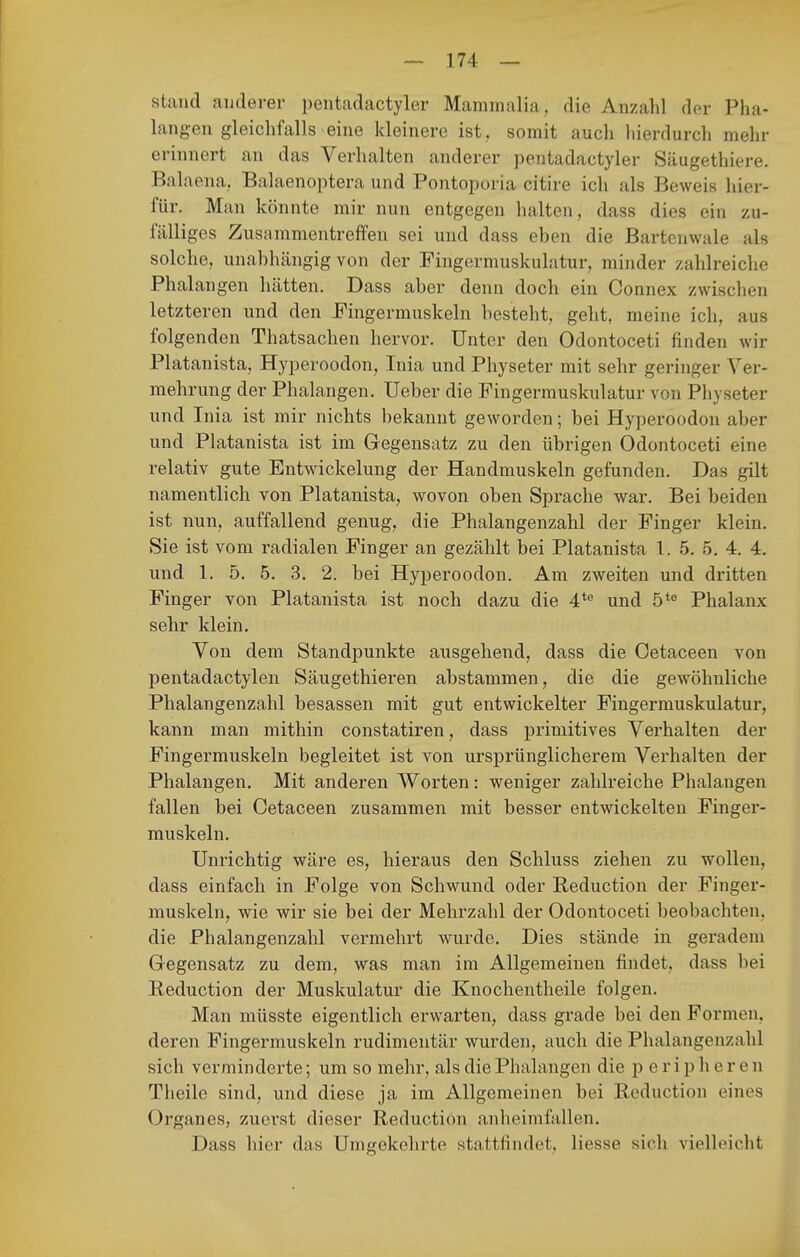 stand anderer pentadactyler Mammalia, die Anzahl der Pha- langen gleichfalls eine kleinere ist, somit auch hierdurch mehr erinnert an das Verhalten anderer pentadactyler Säugethiere. Balaena. Balaenoptera und Pontopui-ia citire ich als Beweis hier- für. Man könnte mir nun entgegen halten, dass dies ein zu- fälliges Zusammentreffen sei und dass eben die Bartenwale als solche, unabhängig von der Fingermuskulatur, minder zahlreiche Phalangen hätten. Dass aber denn doch ein Connex zwischen letzteren und den Fingermuskeln besteht, geht, meine ich, aus folgenden Thatsachen hervor. Unter den Odontoceti finden wir Platanista, Hyperoodon, Inia und Physeter mit sehr geringer Ver- mehrung der Phalangen. lieber die Fingermuskulatur von Physeter und Inia ist mir nichts bekannt geworden; bei Hyperoodon aber und Platanista ist im Gegensatz zu den übrigen Odontoceti eine relativ gute Entwickelung der Handmuskeln gefunden. Das gilt namentlich von Platanista, wovon oben Sprache war. Bei beiden ist nun, auffallend genug, die Phalangenzahl der Finger klein. Sie ist vom radialen Finger an gezählt bei Platanista 1. 5. 5. 4. 4. und 1. 5. 5. 3. 2. bei Hyperoodon. Am zweiten und dritten Finger von Platanista ist noch dazu die 4*'' und 5*^ Phalanx sehr klein. Von dem Standj)unkte ausgehend, dass die Cetaceen von pentadactylen Säugethieren abstammen, die die gewöhnliche Phalangenzahl besassen mit gut entwickelter Fingermuskulatur, kann man mithin constatiren, dass primitives Verhalten der Fingermuskeln begleitet ist von ursprünglicherem Verhalten der Phalangen. Mit anderen Worten: weniger zahlreiche Phalangen fallen bei Cetaceen zusammen mit besser entwickelten Finger- muskeln. Unrichtig wäre es, hieraus den Schluss ziehen zu wollen, dass einfach in Folge von Schwund oder Reduction der Finger- muskeln, wie wir sie bei der Mehrzahl der Odontoceti beobachten, die Phalangenzahl vermehrt wurde. Dies stände in geradem Gegensatz zu dem, was man im Allgemeinen findet, dass bei Reduction der Muskulatur die Knochentheile folgen. Man müsste eigentlich erwarten, dass grade bei den Formen, deren Fingermuskeln rudimentär wurden, auch die Phalangenzahl sich verminderte; um so mehr, als die Phalangen die p e r i p h e r e n Theile sind, und diese ja im Allgemeinen bei Reduction eines Organes, zuerst dieser Reduction anheimfallen. Dass hier das Umgekehrte stattfindet, Hesse sich vielleicht