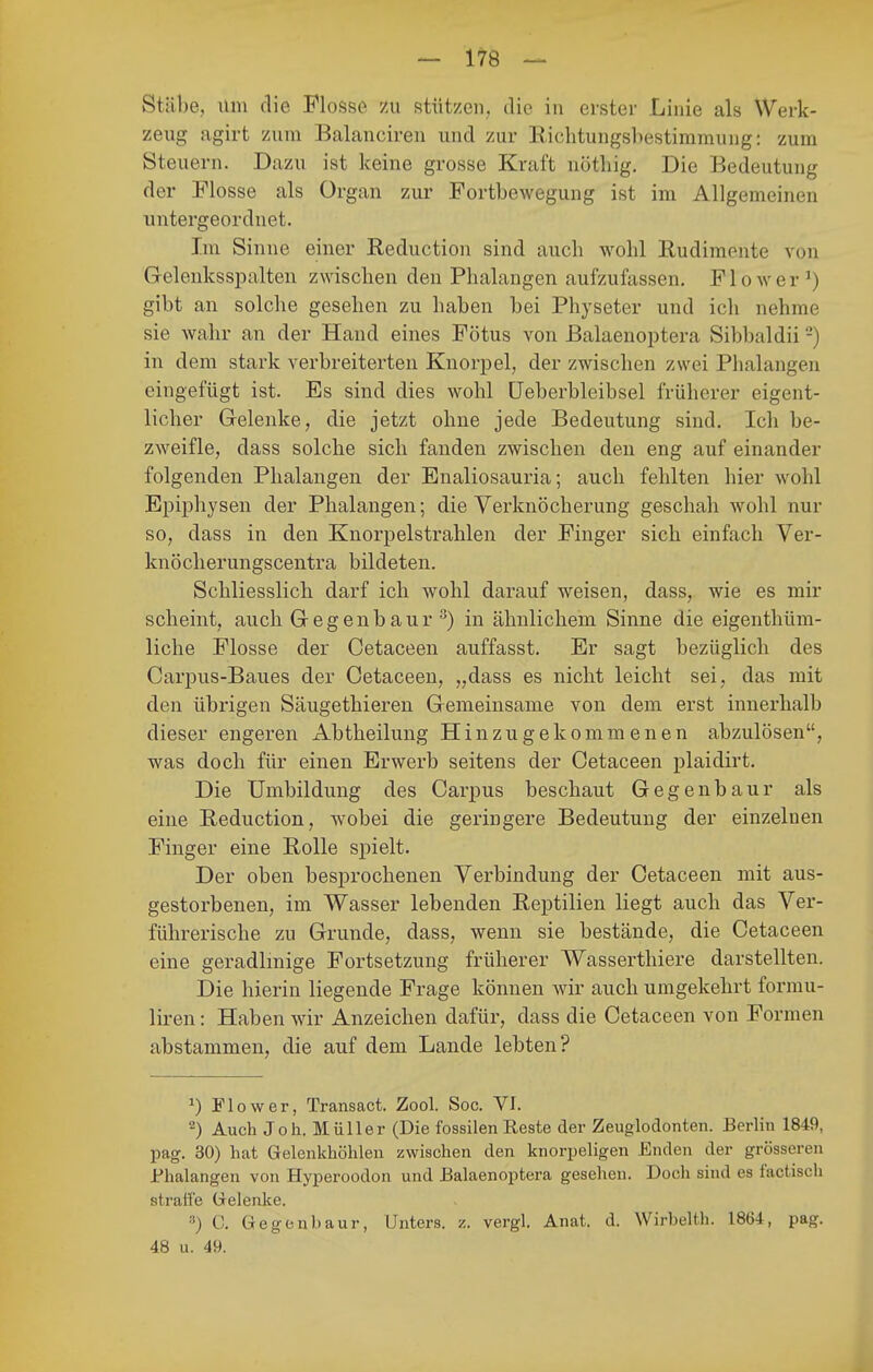 Stäbe, um die Flosse zu stützen,, die in erster Linie als Werk- zeug agirt zum Balancireu und zur Richtungsbestimmung: zum Steuern. Dazu ist keine grosse Kraft nötliig. Die Bedeutung der Flosse als Organ zur Fortbewegung ist im Allgemeinen untergeordnet. Im Sinne einer Reduction sind auch wohl Rudimente von Gelenksspalten zwischen den Phalangen aufzufassen, Flower^) gibt an solche gesehen zu haben bei Physeter und ich nehme sie wahr an der Hand eines Fötus von Balaenoptera Sibbaldii -) in dem stark verbreiterten Knorpel, der zwischen zwei Phalangen eingefügt ist. Es sind dies wohl üeberbleibsel früherer eigent- licher Grelenke, die jetzt ohne jede Bedeutung sind. Ich be- zweifle, dass solche sich fanden zwischen den eng auf einander folgenden Phalangen der Enaliosauria; auch fehlten hier wohl Epiphysen der Phalangen; die Verknöcherung geschah wohl nur so, dass in den Knorpelstrahlen der Finger sich einfach Ver- knöcherungscentra bildeten. Schliesslich darf ich wohl darauf weisen, dass, wie es mir scheint, auch Gegenbaur ^) in ähnlichem Sinne die eigenthüm- liche Flosse der Cetaceen auffasst. Er sagt bezüglich des Carpus-Baues der Cetaceen, „dass es nicht leicht sei, das mit den übrigen Säugethieren Gemeinsame von dem erst innerhalb dieser engeren Abtheilung Hinzugekommenen abzulösen, was doch für einen Erwerb seitens der Cetaceen plaidirt. Die Umbildung des Carpus beschaut Gegenbaur als eine Reduction, wobei die geringere Bedeutung der einzelnen Finger eine Rolle spielt. Der oben besprochenen Verbindung der Cetaceen mit aus- gestorbenen, im Wasser lebenden Reptilien liegt auch das Ver- führerische zu Grunde, dass, wenn sie bestände, die Cetaceen eine geradlmige Fortsetzung früherer Wasserthiere darstellten. Die hierin liegende Frage können wir auch umgekehrt formu- liren: Haben wür Anzeichen dafür, dass die Cetaceen von Formen abstammen, die auf dem Lande lebten? ^) Flow er, Transact. Zool. Soc. VI. 2) Auch Joh. Müller (Die fossilen Reste der Zeuglodonten. Berlin 1849, pag. 30) hat Gelenkhöhlen zwischen den knorpeligen Enden der grösseren Phalangen von Hyperoodon und Balaenoptera gesehen. Doch sind es factisch straffe Gelenke. C. Gegenbaur, Unters, z. vergl. Anat. d. Wirbeith. 1864, pag. 48 u. 49.