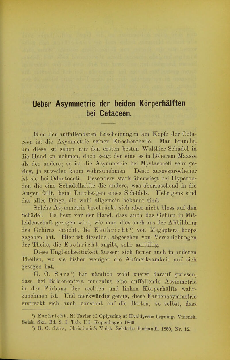 Ueber Asymmetrie der beiden Körperhälften bei Cetaceen. Eine der auffallendsten Erscheinungen am Kopfe der Ceta- ceen ist die Asymmetrie seiner Knochentheile. Man braucht, um diese zu sehen nur den ersten besten Walthier-Schädel in die Hand zu nehmen, doch zeigt der eine es in höherem Maasse als der andere; so ist die Asymmetrie bei Mystacoceti sehr ge- ring, ja zuweilen kaum wahrzunehmen. Desto ausgesprochener ist sie bei Odontoceti. Besonders stark überwiegt bei Hyperoo- don die eine Schädelhälfte die andere, was überraschend in die Angen fällt, beim Durchsägen eines Schädels. Uebrigens sind das alles Dinge, die wohl allgemein bekannt sind. Solche Asymmetrie beschränkt sich aber nicht bloss auf den Schädel. Es liegt vor der Hand, dass auch das Gehirn in Mit- leidenschaft gezogen wird, wie man dies auch aus der Abbildung des Gehirns ersieht, die Esc bricht^) von Megaptera boops gegeben hat. Hier ist dieselbe, abgesehen von Verschiebungen der Theile, die E s c h r i c h t angibt, sehr auffällig. Diese TJngleichseitigkeit äussert sich ferner auch in anderen Theilen, wo sie bisher weniger die Aufmerksamkeit auf sich gezogen hat. G. 0. Sars^) hat nämlich wohl zuerst darauf gwiesen, dass bei Balaenoptera musculus eine auffallende Asymmetrie in der Färbung der rechten und linken Körperhälfte wahr- zunehmen ist. Und merkwürdig genug, diese Parbenasymmetrie erstreckt sich auch constant auf die Barten, so selbst, dass ^) Bschricht, Ni Tavler til Oplysning af Hvaldyrens bygning. Vidensk. Selsk. Skr. Bd. 9. I. Tab. III, Kopenhagen 1869.