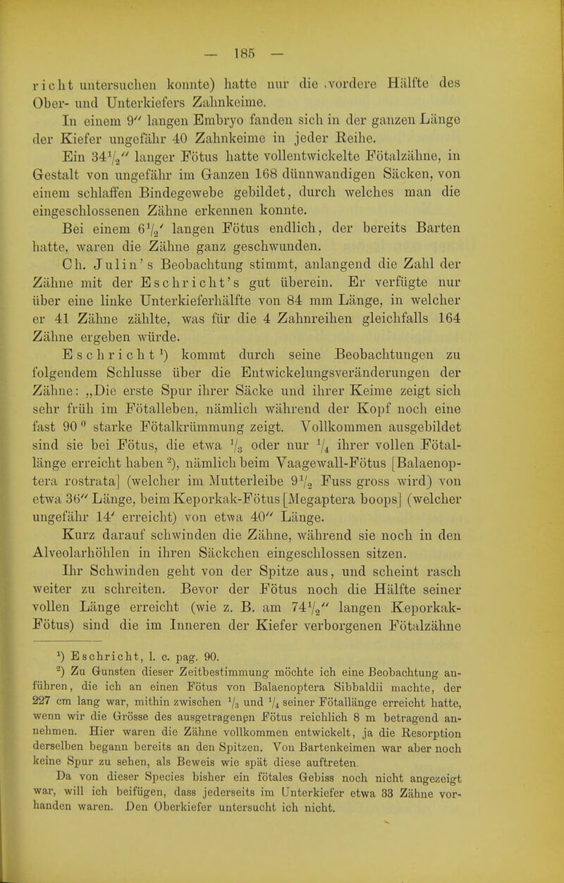 rieht untersuchen konnte) hatte nur die .vordere Hälfte des Ober- und Unterkiefers Zahnkeime. In einem 9'' hingen Embryo fanden sich in der ganzen Länge der Kiefer ungefähr 40 Zahnkeime in jeder Reihe. Ein 3472 hinger Fötus hatte vollentwickelte Fötalzähne, in Gestalt von ungefähr im Ganzen 168 dünnwandigen Säcken, von einem schlaffen Bindegewebe gebildet, durch welches man die eingeschlossenen Zähne erkennen konnte. Bei einem 6^2' langen Fötus endlich, der bereits Barten hatte, waren die Zähne ganz geschwunden. Gh. Julin's Beobachtung stimmt, anlangend die Zahl der Zähne mit der Es ehr i cht's gut überein. Er verfügte nur über eine linke ünterkieferhälfte von 84 mm Länge, in welcher er 41 Zähne zählte, was für die 4 Zahnreihen gleichfalls 164 Zähne ergeben würde. Eschricht^) kommt durch seine Beobachtungen zu folgendem Schlüsse über die Entwickelungsveränderungen der Zähne: „Die erste Spur ihrer Säcke und ihrer Keime zeigt sich sehr früh im Fötalleben, nämlich während der Kopf noch eine fast 90  starke Fötalkrümmung zeigt. Vollkommen ausgebildet sind sie bei Fötus, die etwa ^3 oder nur ^4 ihrer vollen Fötal- länge erreicht haben nämlich beim Vaagewall-Fötus [Balaenop- tera rostrata] (welcher im Mutterleibe 9^2 Fuss gross wird) von etwa 36 Länge, beimKeporkak-Fötus [Megaptera boops] (welcher ungefähr 14' erreicht) von etwa 40 Länge. Kurz darauf schwinden die Zähne, während sie noch in den Alveolarhöhlen in ihren Säckchen eingeschlossen sitzen. Ihr Schwinden geht von der Spitze aus, und scheint rasch weiter zu schreiten. Bevor der Fötus noch die Hälfte seiner vollen Länge erreicht (wie z. B. am 74V2 langen Keporkak- Fötus) sind die im Inneren der Kiefer verborgenen Fötalzähne ^) Eschriebt, 1. c. pag. 90. ^) Zu Grünsten dieser Zeitbestimmung möchte ich eine Beobachtung an- führen, die ich an einen Fötus von Balaenoptera Sibbaldii machte, der 227 cm lang war, mithin zwischen Vs und V-i seiner Fötallänge erreicht hatte, wenn wir die Grösse des ausgetragenpn Fötus reichlich 8 ra betragend an- nehmen. Hier waren die Zähne vollkommen entwickelt, ja die Resorption derselben begann bereits an den Spitzen. Von Bartenkeimen war aber noch keine Spur zu sehen, als Beweis wie spät diese auftreten. Da von dieser Species bisher ein fötales Gebiss noch nicht angezeigt war, will ich beifügen, dass jederseits im Unterkiefer etwa 33 Zähne vor- handen waren. Den Überkiefer untersucht ich nicht.