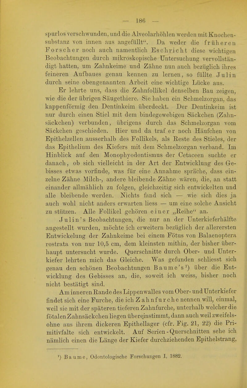 tipurlos verschwunden, und die Alveolarliöhlen werden mit Knoclien- substanz von innen aus angefüllt^'. Da weder die frülieren Forscher noch auch namenthch Esch rieht diese wichtigen Beobachtungen durch mikroskoiiische Untersuchung vervollstän- digt hatten, um Zahnkeime und Zähne nun auch bezüglich ihres feineren Aufbaues genau kennen zu lernen, so füllte Julin durch seine obengenannten Arbeit eine wichtige Lücke aus. Er lehrte uns, dass die Zahnfollikel denselben Bau zeigen, wie die der übrigen Säugethiere. Sie haben ein Schmelzorgan, das kappenförmig den Dentinkeim überdeckt. Der Dentinkeim ist nur durch einen Stiel mit dem bindegewebigen Säckchen (Zahn- säckchen) verbunden, übrigens durch das Schmelzorgan vom Säckchen geschieden. Hier und da traf er noch Häufchen von Epithelzellen ausserhalb des Follikels, als Eeste des Stieles, der das Epithelium des Kiefers mit dem Schmelzorgan verband. Im Hinblick auf den Monophyodontismus der Cetaceeu suchte er danach, ob sich vielleicht in der Art der Entwicklung des Ge- bisses etwas vorfinde, was für eine Annahme spräche, dass ein- zelne Zähne Milch-, andere bleibende Zähne wären, die, an statt einander allmählich zu folgen, gleichzeitig sich entwickelten und alle bleibende werden. Nichts fand sich — wie sich dies ja auch wohl nicht anders erwarten Hess — um eine solche Ansicht zu stützen. Alle Follikel gehören einer „Reihe'' an. Julin's Beobachtungen, die nur an der Unterkieferhälfte angestellt wurden, möchte ich erweitern bezüglich der allerersten Entwickelung der Zahnkeime bei einem Fötus von Balaenoptera rostrata von nur 10,5 cm, dem kleinsten mithin, der bisher über- haupt untersucht wurde. Querschnitte durch Ober- und Unter- kiefer lehrten mich das Gleiche. Was gefunden schliesst sich genau den schönen Beobachtungen Baume's^) über die Ent- wicklung des Gebisses an, die, soweit ich weiss, bisher noch nicht bestätigt sind. Am inneren Rande des Lippenwalles vom Ober- und Unterkiefer findet sich eine Furche, die ich Zahnfurche nennen will, einmal, weil sie mit der späteren tieferen Zahnfurche, unterhalb welcher die fötalen Zahnsäckchen liegen übereinstimmt, dann auch weil zweifels- ohne aus ihrem dickeren Epithellager (cfr. Fig. 21, 22) die Fri- mitivfalte sich entwickelt. Auf Serien - Querschnitten sehe ich nämlich einen die Länge der Kiefer durchziehenden Epithelstrang, ') Baume, Odontologische Forschungen I, 1882.