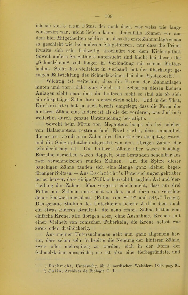 ich sie von e neni Fötus, der noch dazu, wer weiss wie lange conservirt war, nicht liefern kann. Jedenfalls können wir aus dem hier Mitgetheilten schliessen, dass die erste Zahnanlage genau so geschieht wie bei anderen Säugethieren, nur dass die Primi- tivfalte sich sehr frühzeitig abschnürt von dem Kieferei^ithel. Soweit andere Säugethiere untersucht sind bleibt bei diesen der „Schmelzkeim viel länger in Verbindung mit seinem Mutter- boden. Steht dies vielleicht in Verband mit der überhaupt ge- ringen Entwicklung des Schmelzkeimes bei den Mystacoceti? AVichtig ist Aveiterhin, dass die Form der Zahnanlagen hinten und vorn nicht ganz gleich ist. Schon an diesen kleinen Anlagen sieht man, dass die hinteren nicht so sind als ob sich ein einspitziger Zahn daraus entwickeln sollte. Und in der That, E schriebt^) hat ja auch bereits dargelegt, dass die Form der hinteren Zähne eine andere ist als die der vorderen, was Julin-) weiterhin durch genaue Untersuchung bestätigte. Sowohl beim Fötus von Megaj)tera boops als bei solchen von Balaenoptera rostrata fand Esc bricht, dass namentlich die neun vorderen Zähne des Unterkiefers einspitzig waren und die Spitze iDlötzlich abgesetzt von dem übrigen Zahne, der cylinderförmig ist. Die hinteren Zähne aber waren bauchig. Einzelne derselben waren doppelt, oder bestanden scheinbar aus zwei verschmolzenen runden Zähnen. Um die Spitze dieser bauchigen Zähne fanden sich eine Menge ganz kleiner kegel- förmiger Spitzen. — Aus Eschricht's Untersuchungen geht aber ferner hervor, dass einige Willkür herrscht bezüglich Art und Ver- theilung der Zähne. Man vergesse jedoch nicht, dass nur drei Fötus mit Zähnen untersucht wurden, noch dazu von verschie- dener Entwicklungsphase (Fötus von 8 9 und 34'/o Länge). Das genaue Studium des Unterkiefers lieferte Julin denn auch ein etwas anderes Eesultat: die neun ersten Zähne hatten eine einfache Krone, alle übrigen aber, ohne Ausnahme, Kronen mit einer Vielheit von conischen Tuberkeln, die Krone selbst war zwei- oder dreihöckerig. Aus meinen Untersuchungen geht nun ganz allgemein her- vor, dass schon sehr frühzeitig die Neigung der hinteren Zähne, zwei- oder mehrspitzig zu werden, sich in der Form der Schmelzkeime ausspricht; sie ist also eine tief begründete, und ') E schriebt, Untersuchg. üb. d. uordiscben Waltbiere 1849, pag. 91. Julin, Arcbives de Biologie T. I.