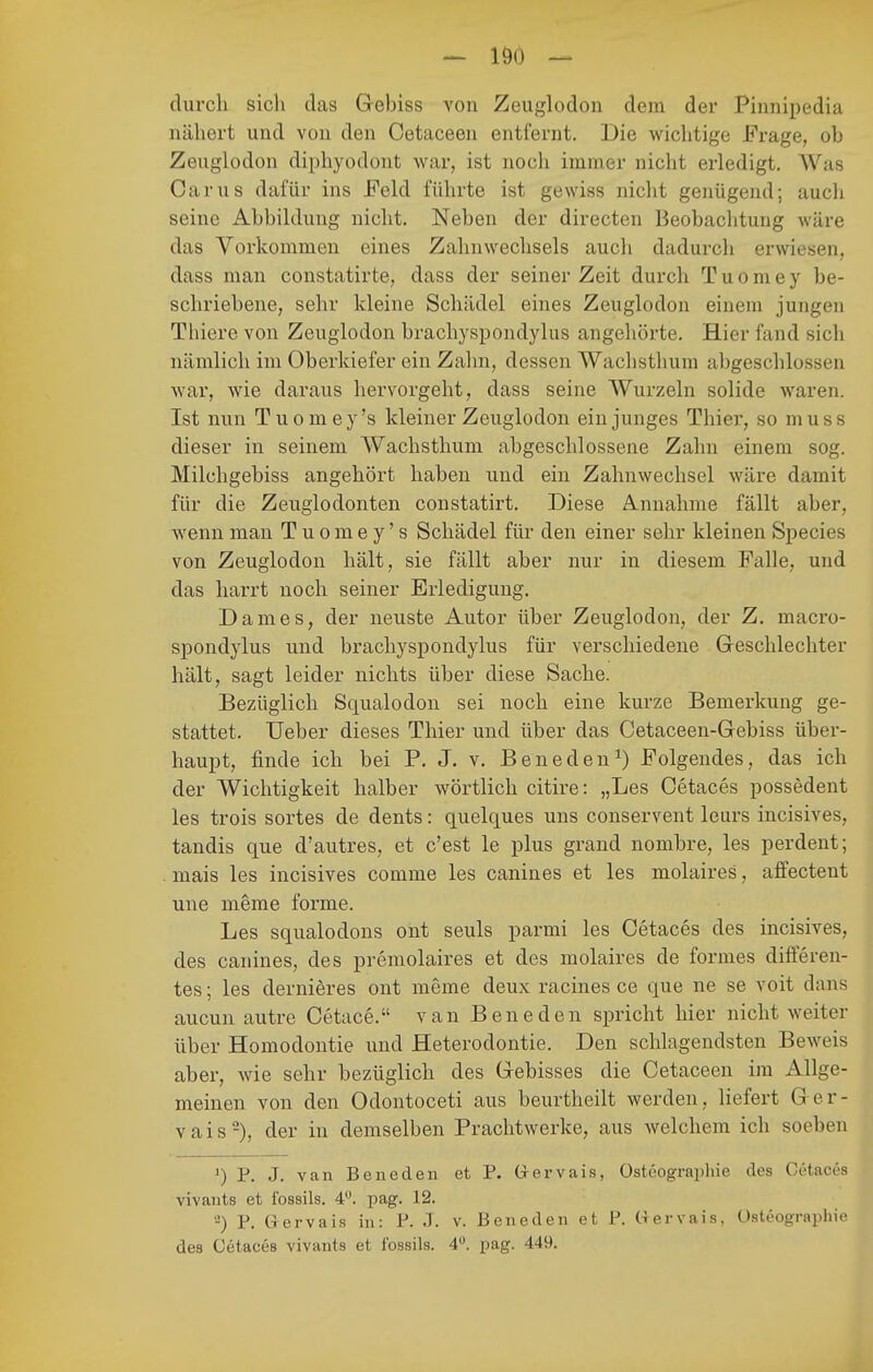 durch sich das Gebiss von Zeuglodon dem der Pinnipedia nähert und von den Cetaceen entfernt. Die wichtige Frage, ob Zeuglodon diphyodont war, ist nocii immer nicht erledigt. Was Carus dafür ins Feld führte ist gewiss nicht genügend; auch seine Abbildung nicht. Neben der directen Beobachtung wäre das Vorkommen eines Zahnwechsels auch dadurch erwiesen, dass man constatirte, dass der seiner Zeit durch Tuomey be- schriebene, sehr kleine Schädel eines Zeuglodon einem jungen Thiere von Zeuglodon brachyspondylus angehörte. Hier fand sich nämlich im Oberkiefer ein Zahn, dessen Wachsthum abgeschlossen war, wie daraus hervorgeht, dass seine Wurzeln solide waren. Ist nun Tuomey's kleiner Zeuglodon ein junges Thiei', so muss dieser in seinem Wachsthum abgeschlossene Zahn einem sog. Milchgebiss angehört haben und ein Zahnwechsel wäre damit für die Zeuglodonten constatirt. Diese Annahme fällt aber, wenn man Tuomey's Schädel für den einer sehr kleinen Speeles von Zeuglodon hält, sie fällt aber nur in diesem Falle, und das harrt noch seiner Erledigung. Dames, der neuste Autor über Zeuglodon, der Z. macro- spondylus und brachyspondylus für verschiedene Greschlechter hält, sagt leider nichts über diese Sache. Bezüglich Squalodon sei noch eine kurze Bemerkung ge- stattet. Ueber dieses Thier und über das Cetaceen-Gebiss über- haupt, finde ich bei P. J. v, Beneden^) Folgendes, das ich der Wichtigkeit halber wörtlich citire: „Les Cetaces possedent les trois sortes de dents: quelques uns couservent leurs incisives, tandis que d'autres, et c'est le plus grand nombre, les perdent; mais les incisives comme les canines et les molaires, affectent une meme forme. Les squalodons ont seuls parmi les Cetaces des incisives, des canines, des premolaires et des molaires de formes diiferen- tes; les dernieres ont meme deux racines ce que ne se voit dans aucun autre Cetace. van Beneden spricht hier nicht weiter über Homodontie und Heterodontie. Den schlagendsten Beweis aber, wie sehr bezüglich des Qebisses die Cetaceen im Allge- meinen von den Odontoceti aus beurtheilt werden, liefert G er- vais-), der in demselben Prachtwerke, aus welchem ich soeben ^) P. J. van Beneden et P. Grervais, Ostöographie des Cetaces vivants et fossils. 4. pag. 12. -) P, Grervais in: P. J. v. Beneden et P. Uervais, üsteographie des Cetaces vivants et Ibssils. 4. pag. 449.