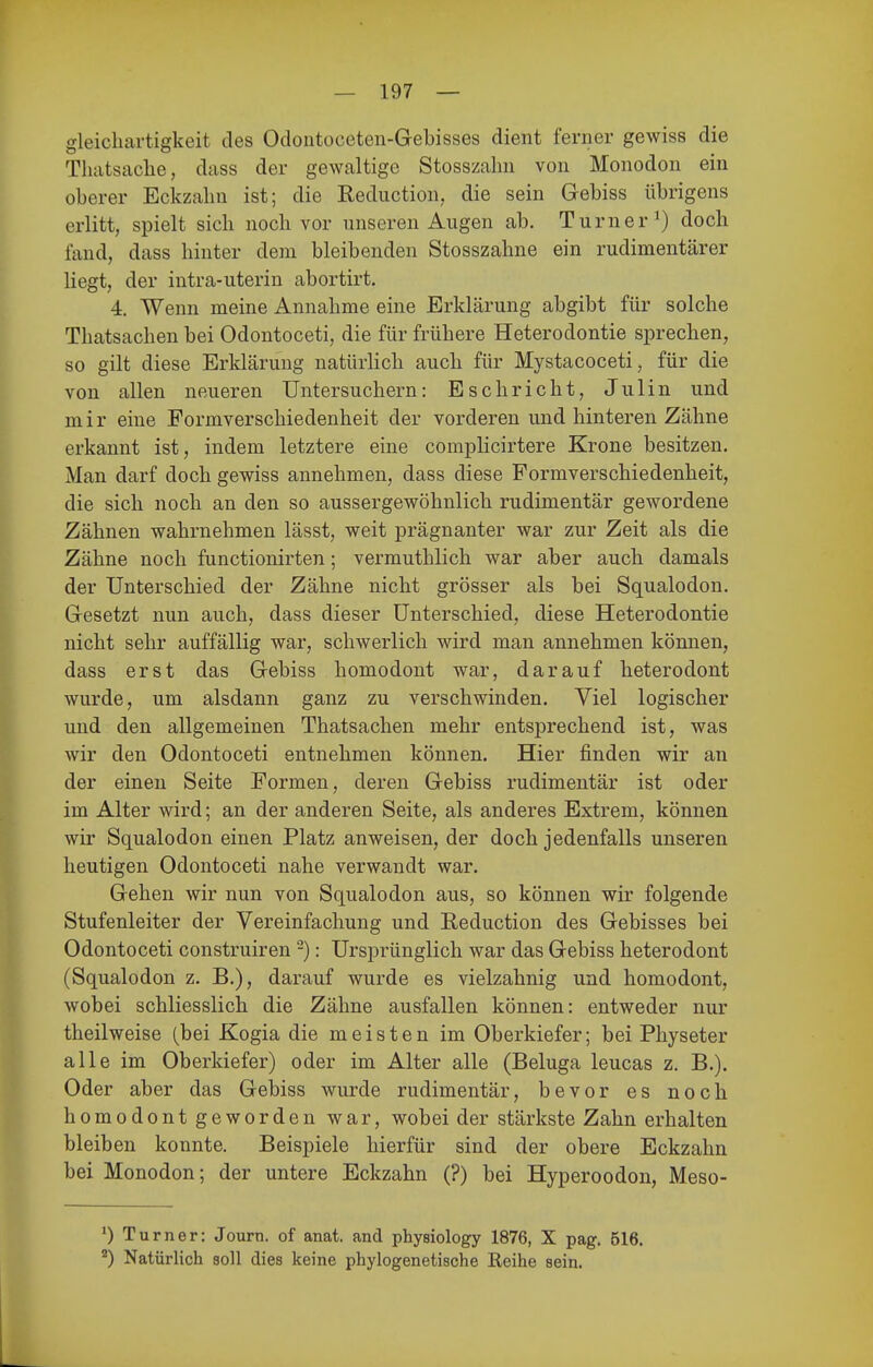 gleicliartigkeit des Odoiitoceten-Gebisses dient ferner gewiss die Thatsache, dass der gewaltige Stosszalm von Monodon ein oberer Bckzalin ist; die Reduction, die sein Gebiss übrigens erlitt, spielt sich noch vor unseren Augen ab. Turner^) doch fand, dass hinter dem bleibenden Stosszahne ein rudimentärer liegt, der intra-uterin abortirt. 4. Wenn meine Annahme eine Erklärung abgibt für solche Thatsachen bei Odontoceti, die für frühere Heterodontie sprechen, so gilt diese Erklärung natürlich auch für Mystacoceti, für die von allen neueren Untersuchern: Esc Ii rieht, Julin und mir eine Formverschiedenheit der vorderen und hinteren Zähne erkannt ist, indem letztere eine complicirtere Krone besitzen. Man darf doch gewiss annehmen, dass diese Formverschiedenheit, die sich noch an den so aussergewöhnlich rudimentär gewordene Zähnen wahrnehmen lässt, weit prägnanter war zur Zeit als die Zähne noch functionirten; vermuthlich war aber auch damals der Unterschied der Zähne nicht grösser als bei Squalodon. Gesetzt nun auch, dass dieser Unterschied, diese Heterodontie nicht sehr auffällig war, schwerlich wird man annehmen können, dass erst das Gebiss homodont war, darauf heterodont wurde, um alsdann ganz zu verschwinden. Viel logischer und den allgemeinen Thatsachen mehr entsprechend ist, was wir den Odontoceti entnehmen können. Hier finden wir an der einen Seite Formen, deren Gebiss rudimentär ist oder im Alter wird; an der anderen Seite, als anderes Extrem, können wir Squalodon einen Platz anweisen, der doch jedenfalls unseren heutigen Odontoceti nahe verwandt war. Gehen wir nun von Squalodon aus, so können wir folgende Stufenleiter der Vereinfachung und Reduction des Gebisses bei Odontoceti construiren -): Ursprünglich war das Gebiss heterodont (Squalodon z. B.), darauf wurde es vielzahnig und homodont, wobei schliesslich die Zähne ausfallen können: entweder nur theilweise (bei Kogia die meisten im Oberkiefer; bei Physeter alle im Oberkiefer) oder im Alter alle (Beluga leucas z. B.). Oder aber das Gebiss wurde rudimentär, bevor es noch homodont geworden war, wobei der stärkste Zahn erhalten bleiben konnte. Beispiele hierfür sind der obere Eckzahn bei Monodon; der untere Eckzahn (?) bei Hyperoodon, Meso- ') Turner: Journ. of anat. and physiology 1876, X pag. 516. Natürlich soll dies keine phylogenetische Reihe sein.