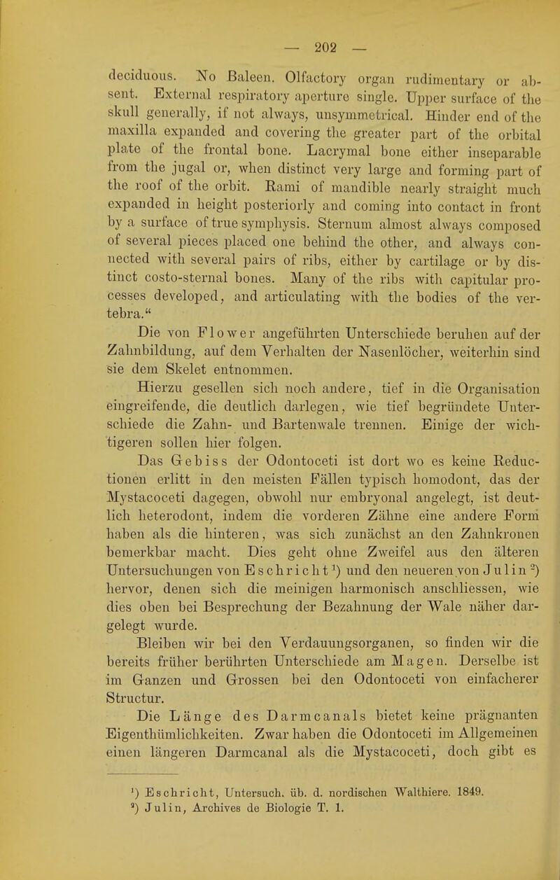 deciduous. No ßaleen. Olfactory organ rudimentary or al> sent. External respiratory aperture single. Upper surface of the skull generally, if not always, uusymmctrical. Hiiider end of the maxilla expanded and covering the greater part of the orbital plate of the frontal bone. Lacrymal bone either inseparable from the jugal or, when distinct very large and forming part of the roof of the orbit. Rami of mandible nearly straight much expanded in height posteriorly and Coming into contact in front by a surface of true Symphysis. Sternum almost always composed of several pieces placed one behind the other, and always con- nected with several pairs of ribs, either by cartilage or by dis- tinct costo-sternal bones. Mauy of the ribs with capitular pro- cesses developed, and articulating with the bodies of the ver- tebra. Die von Flower angeführten Unterschiede beruhen auf der Zahnbildung, auf dem Verhalten der Nasenlöcher, weiterhin sind sie dem Skelet entnommen. Hierzu gesellen sich noch andere, tief in die Organisation eingreifende, die deutlich darlegen, wie tief begründete Unter- schiede die Zahn- und Bartenwale trennen. Einige der wich- tigeren sollen hier folgen. Das Gebiss der Odontoceti ist dort wo es keine E,educ- tionen erlitt in den meisten Fällen typisch liomodont, das der Mystacoceti dagegen, obwohl nur embryonal angelegt, ist deut- lich heterodont, indem die vorderen Zähne eine andere Forni haben als die hinteren, ^vas sich zunächst an den Zahnkronen bemerkbar macht. Dies geht ohne Zweifel aus den älteren Untersuchungen von E s c hr i c h t ^) und den neuereu von Ju 1 i n -) hervor, denen sich die raeinigen harmonisch anschliessen, wie dies oben bei Besprechung der Bezahnung der Wale näher dar- gelegt wurde. Bleiben wir bei den Verdauungsorganen, so finden wir die bereits früher berührten Unterschiede am Magen. Derselbe ist im Ganzen und Grossen bei den Odontoceti von einfacherer Structur. Die Länge desDarmcanals bietet keine prägnanten Eigenthümlichkeiten. Zwar haben die Odontoceti im Allgemeinen einen längeren Darmcanal als die Mystacoceti, doch gibt es ') Eschriebt, Untersuch, üb. d. nordischen Walthiere. 1849. ') Julin, Archives de Biologie T. 1.