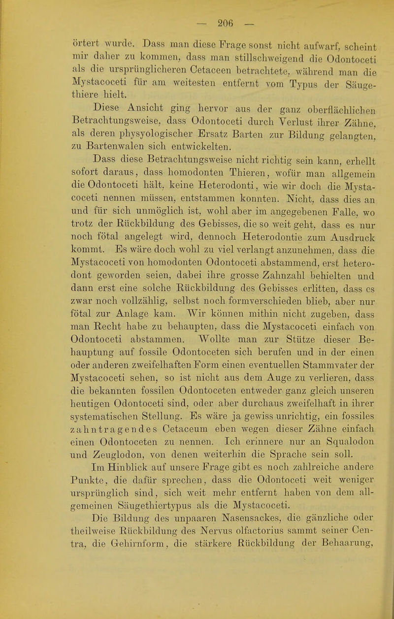 örtert wurde. Dass man diese Frage sonst nicht aufwarf, scheint mir daher zu kommen, dass man stillscliweigend die Odontoceti als die ursprünglicheren Cetaceen betrachtete, während man die Mystacoceti für am weitesten entfernt vom Typus der Säuge- thiere hielt. Diese Ansicht ging hervor aus der ganz oberflächlichen Betrachtungsweise, dass Odontoceti durch Verlust ihrer Zähne, als deren physyologischer Ersatz Barten zur Bildung gelangten, zu Bartenwalen sich entwickelten. Dass diese Betrachtungsweise nicht richtig sein kann, erhellt sofort daraus, dass homodonteu Thieren, wofür man allgemein die Odontoceti hält, keine Heterodonti, wie wir doch die Mysta- coceti nennen müssen, entstammen konnten. Nicht, dass dies an und für sich unmöglich ist, wohl aber im angegebenen Falle, wo trotz der Rückbildung des Gebisses, die so weit geht, dass es nur noch fötal angelegt wird, dennoch Heterodontie zum Ausdruck kommt. Es wäre doch wohl zu viel verlangt anzunehmen, dass die Mystacoceti von homodonten Odontoceti abstammend, erst hetero- dont geworden seien, dabei ihre grosse Zahnzahl behielten und dann erst eine solche Rückbildung des G-ebisses erlitten, dass es zwar noch vollzählig, selbst noch formverschieden blieb, aber nur fötal zur Anlage kam. Wir können mithin nicht zugeben, dass man Recht habe zu behaupten, dass die Mystacoceti einfach von Odontoceti abstammen. Wollte man zur Stütze dieser Be- hauptung auf fossile Odontoceten sich berufen und in der einen oder anderen zweifelhaften Form einen eventuellen Stammvater der Mystacoceti sehen, so ist nicht aus dem Auge zu verlieren, dass die bekannten fossilen Odontoceten entweder ganz gleich unseren heutigen Odontoceti sind, oder aber durchaus zweifelhaft in ihrer systematischen Stellung. Es wäre ja gewiss unrichtig, ein fossiles zahntragendes Cetaceum eben wegen dieser Zähne einfach einen Odontoceten zu nennen. Ich erinnere nur an Squalodon und Zeuglodon, von denen weiterhin die Sprache sein soll. Im Hinblick auf unsere Frage gibt es noch zahlreiche andere Punkte, die dafür sprechen, dass die Odontoceti weit weniger ursprünglich sind, sich weit mehr entfernt haben von dem all- gemeinen Säugethiertypus als die Mystacoceti. Die Bildung des unpaaren Nasensackes, die gänzliche oder theilweise Rückbildung des Nervus olfactorius sammt seiner Oen- tra, die Gehirnform, die stärkere Rückbildung der Behaarung,