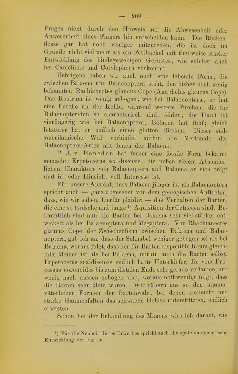 Fragen nicht durch den Hinweis auf die Abwesenheit oder Anwesenheit eines Fingers hin entscheiden kann. Die Rücken- flosse gar hat noch weniger mitzureden, die ist doch im Grunde nicht viel mehr als ein Fetthuckel mit theilweise starker Entwicklung des bindegewebigen Gerüstes, wie solcher auch bei Caraelidae und Cotyloi)liora vorkommt. üebrigens haben wir auch noch eine lebende Form, die zwischen Balaena und Balaenoptera steht, den bisher noch wenig bekannten Rachianectes glaucus Cope (Agaphelus glaucus Cope). Das Rostrum ist wenig gebogen, wie bei Balaenoptera, er hat eine Furche an der Kehle, während weitere Furchen, die für Balaenopteriden so characterisch sind, fehlen, die Hand ist vierfingerig wie bei Balaenoptera, Balaena hat fünf; gleich letzterer hat er endlich einen glatten Rücken. Dieser süd- amerikanische Wal verbindet mithin die Merkmale der Balaenoptera-Arten mit denen der Balaena, ' P. J. V. Beneden hat ferner eine fossile Form bekannt gemacht: Erpetocetus scaldiseusis, die neben vielem Absonder- lichen, Charaktere von Balaenoptera und Balaena an sich trägt und in jeder Hinsicht voll Interesse ist. Für unsere Ansicht, dass Balaena jünger ist als Balaenoptera spricht auch — ganz abgesehen von dem geologischen Auftreten, dass, wie wir sahen, hierfür plaidirt — das Verhalten der Barten, die eine so typische und junge ^) Aquisition derCetaceen sind. Be- kanntlich sind nun die Barten bei Balaena sehr viel stärker ent- wickelt als bei Balaenoptera und Megaptera. Von Rhachianectes glaucus Cope, der Zwischenform zwischen Balaena und Balae- noptera, gab ich an, dass der Schnabel weniger gebogen sei als bei Balaena, woraus folgt, dass der für Barten disponible Raum gleich- falls kleiner ist als bei Balaena, mithin auch die Barten selbst. Erpetocetus scaldiseusis endlich hatte Unterkiefer, die vom Pio- cessus coronoides bis zum distalen Ende sehr gerade verlaufen, nur Avenig nach aussen gebogen sind, woraus nothwendig folgt, dass die Barten sehr klein waren. Wir nähern uns so den stamm- väterlichen Formen der Bartenwale, bei denen vielleicht nur starke Gaumenfalten das schwache Gebiss unterstützten, endlich ersetzten. Schon bei der Behandlung des Magens wies ich darauf, wie >) Für die Neuheit dieses Erwerbes spricht auch die späte ontojfenetische Entwicklung der Barten.