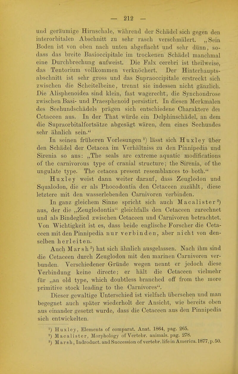 und geräumige Hirnschale, während der Schädel sich gegen den interorbitalen Abschnitt zu sehr rasch verschmälert. „Sein Boden ist von oben nach unten abgeflacht und sehr dünn, so- dass das breite Basioccipitale im trockenen Schädel manchmal eine Durchbrechung aufweist. Die Falx cerebri ist theilweise, das Tentorium vollkommen verknöchert. Der Hinterhaupts- absclmitt ist sehr gross und das Supraoccipitale erstreckt sich zwischen die Scheitelbeine, trennt sie indessen nicht gänzlich. Die Alisphenoidea sind klein, fast wagerecht, die Synchondrose zwischen Basi- und Praesphenoid persistirt. In diesen Merkmalen des Seehundschädels prägen sich entschiedene Charaktere dei Cetaceen aus. In der That würde ein Delphinschädel, an dem die Supraorbitalfortsätze abgesägt wären, dem eines Seehundes sehr ähnlich sein.'' In seinen früheren Vorlesungen ^) lässt sich H u x 1 e y über den Schädel der Cetacea im Yerhältniss zu den Pinnipedia und Sirenia so aus: „The seals are extreme aquatic modifications of the carnivorous type of cranial structure; the Sirenia, of the ungulate type. The cetacea present resemblances to both. Huxley weist dann weiter darauf, dass Zeuglodon und Squalodon, die er als Phocodontia den Cetaceen zuzählt, diese letztere mit den wasserlebenden Carnivoren verbinden. In ganz gleichem Sinne spricht sich auch Macalister^) aus, der die „Zeuglodontia'' gleichfalls den Cetaceen zurechnet und als Bindeglied zwischen Cetaceen und Carnivoren betrachtet. Von Wichtigkeit ist es, dass beide englische Forscher die Ceta- ceen mit den Pinnipedia nur verbinden, aber nicht von den- selben herleiten. Auch Marsh^) hat sich ähnlich ausgelassen. Nach ihm sind die Cetaceen durch Zeuglodon mit den marinen Carnivoren ver- bunden. Verschiedener Gründe wegen nennt er jedoch diese Verbindung keine directe; er hält die Cetaceen vielmehr für „an old type, which doubtless branched olf from the more primitive stock leading to the Carnivores''. Dieser gewaltige Unterschied ist vielfach übersehen und man begegnet auch später wiederholt der Ansicht, wie bereits oben aus einander gesetzt wurde, dass die Cetaceen aus den Pinnipedia sich entwickelten. *) Huxley, Elements of compartit. Anat. 1864, pag. 265. 2) Macalister, Morphology of Vertebr. animals. pag. 278. Marsh , Indroduct. and Succession of vertebr. life in America. 1877, p. 50.