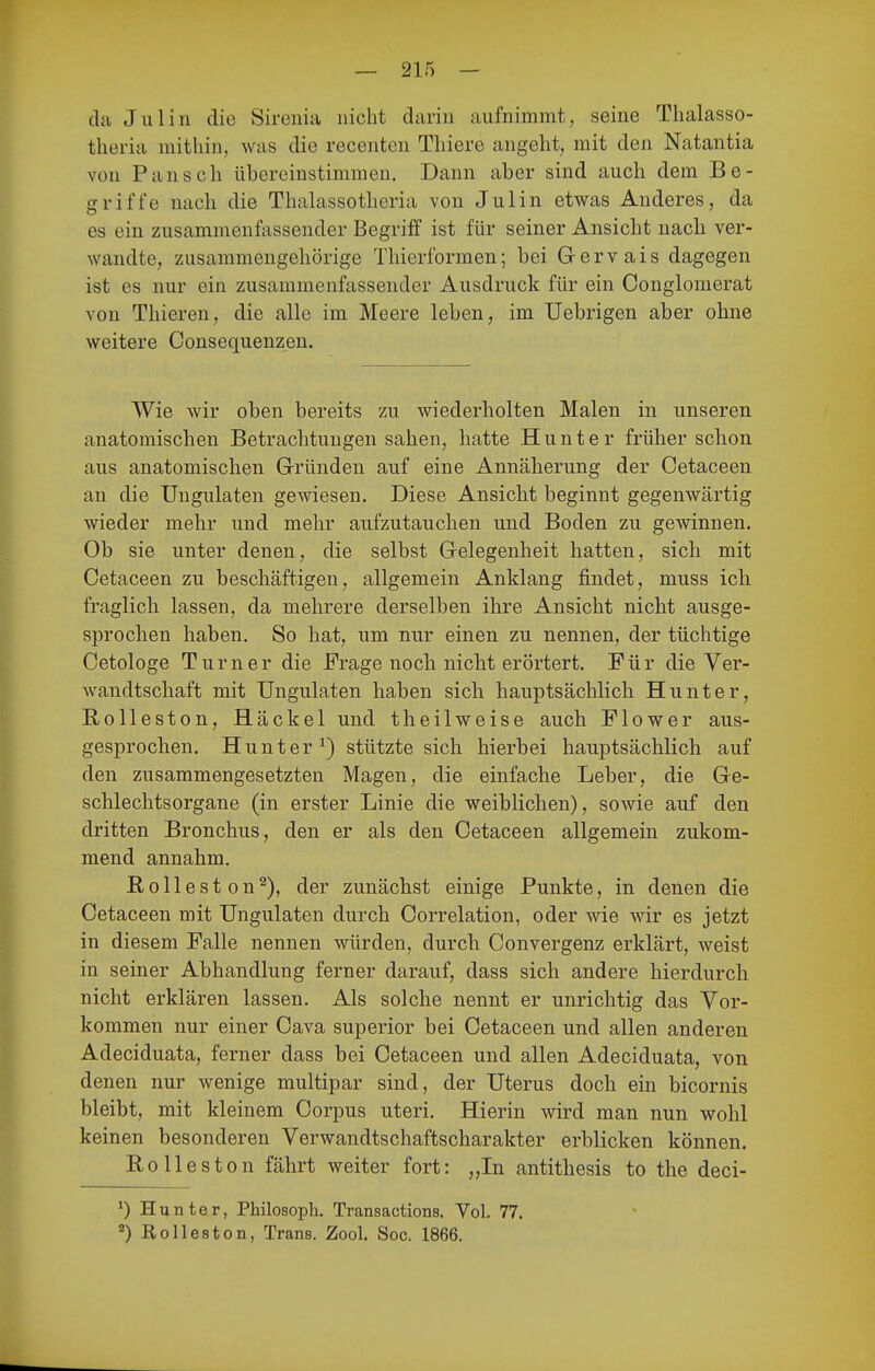 ck Julin die Sirenia nicht darin aufnimmt, seine Tlialasso- theria mithin, was die recenten Thiere angeht, mit den Natantia von Pansch übereinstimmen. Dann aber sind auch dem Be- griffe nach die Thalassotheria von Julin etwas Anderes, da es ein zusammenfassender Begriff ist für seiner Ansicht nach ver- wandte, zusammengehörige Thierformen; bei Gervais dagegen ist es nur ein zusammenfassender Ausdruck für ein Conglomerat von Thieren, die alle im Meere leben, im Uebrigen aber ohne weitere Consequenzen. Wie wir oben bereits zu wiederholten Malen in unseren anatomischen Betrachtungen sahen, hatte H u n t e r früher schon aus anatomischen Gründen auf eine Annäherung der Cetaceen an die Ungulaten gewiesen. Diese Ansicht beginnt gegenwärtig wieder mehr und mehr aufzutauchen und Boden zu gewinnen. Ob sie unter denen, die selbst Gelegenheit hatten, sich mit Cetaceen zu beschäftigen, allgemein Anklang findet, muss ich fraglich lassen, da mehrere derselben ihre Ansicht nicht ausge- sprochen haben. So hat, um nur einen zu nennen, der tüchtige Cetologe Turner die Frage noch nicht erörtert. Für die Ver- wandtschaft mit Ungulaten haben sich hauptsächlich Hunter, Rolleston, Häckel und t heilweise auch Flow er aus- gesprochen. Hunter^) stützte sich hierbei hauptsächlich auf den zusammengesetzten Magen, die einfache Leber, die Ge- schlechtsorgane (in erster Linie die weiblichen), sowie auf den dritten Bronchus, den er als den Cetaceen allgemein zukom- mend annahm. ßolleston^), der zunächst einige Punkte, in denen die Cetaceen mit Ungulaten durch Correlation, oder wie wir es jetzt in diesem Falle nennen würden, durch Convergenz erklärt, weist in seiner Abhandlung ferner darauf, dass sich andere hierdurch nicht erklären lassen. Als solche nennt er unrichtig das Vor- kommen nur einer Cava superior bei Cetaceen und allen anderen Adeciduata, ferner dass bei Cetaceen und allen Adeciduata, von denen nur wenige multipar sind, der Uterus doch ein bicornis bleibt, mit kleinem Corpus uteri. Hierin wird man nun wohl keinen besonderen Verwandtschaftscharakter erblicken können. Ro lies ton fährt weiter fort: „In antithesis to the deci- *) Hunter, Philosoph. Transactions. Vol. 77. 2) Rolleston, Trans. Zool. Soc. 1866.