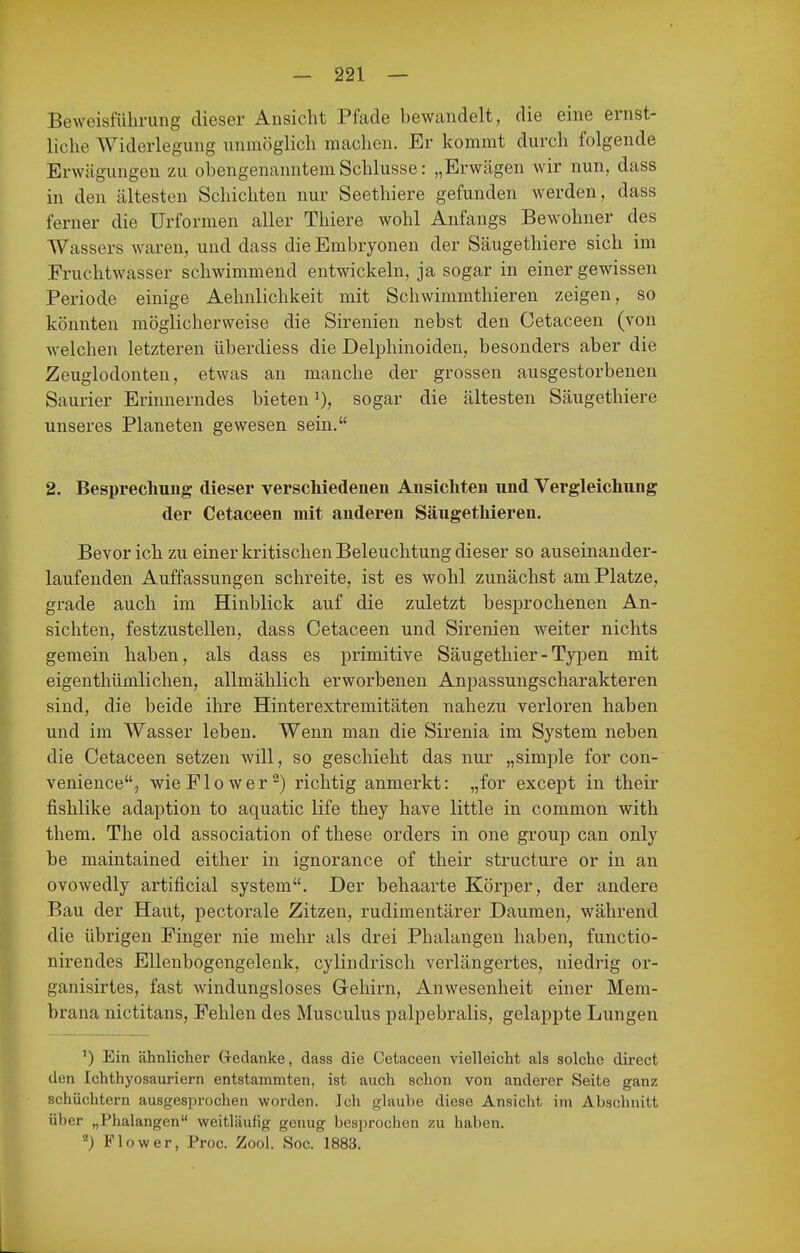 Beweisführung dieser Ansicht Pfade bewandelt, die eine ernst- liche Widerlegung unmöglich machen. Er kommt durch folgende Erwägungen zu obengenanntem Schlüsse: „Erwägen wir nun, dass in den ältesten Schichten nur Seethiere gefunden werden, dass ferner die Urformen aller Thiere wohl Anfangs Bewohner des Wassers waren, und dass die Embryonen der Säugethiere sich im Fruchtwasser schwimmend entwickeln, ja sogar in einer gewissen Periode einige Aehnlichkeit mit Schwimmthieren zeigen, so könnten möglicherweise die Sirenien nebst den Cetaceen (von welchen letzteren überdiess die Delphinoiden, besonders aber die Zeuglodonten, etwas an manche der grossen ausgestorbenen Saurier Erinnerndes bieten i), sogar die ältesten Säugethiere unseres Planeten gewesen sein, 2. Besprechung dieser verschiedenen Ansichten und Vergleichung der Cetaceen mit anderen Säugethieren. Bevor ich zu einer kritischen Beleuchtung dieser so auseinander- laufenden Auffassungen schreite, ist es wohl zunächst am Platze, grade auch im Hinblick auf die zuletzt besprochenen An- sichten, festzustellen, dass Cetaceen und Sirenien weiter nichts gemein haben, als dass es primitive Säugethier - Typen mit eigenthümlichen, allmählich erworbenen Anpassungscharakteren sind, die beide ihre Hinterextremitäten nahezu verloren haben und im Wasser leben. Wenn man die Sirenia im System neben die Cetaceen setzen will, so geschieht das nur „simple for con- venience, wie PIo wer-) richtig anmerkt: „for except in their fishlike adaption to aquatic life they have little in common with them. The old association of these Orders in one group can only be maintained either in ignorance of their structure or in an ovowedly artificial system. Der behaarte Körper, der andere Bau der Haut, pectorale Zitzen, rudimentärer Daumen, während die übrigen Pinger nie mehr als drei Phalangen haben, functio- nirendes Ellenbogengelenk, cylindrisch verlängertes, niedrig or- ganisirtes, fast windungsloses Gehirn, Anwesenheit einer Mem- brana nictitans, Pehlen des Musculus palpebralis, gelappte Lungen ') Ein ähnlicher Gedanke, dass die Cetaceen vielleicht als solche direct den Ichthyosauriern entstammten, ist auch schon von anderer Seite ganz schüchtern ausgesprochen worden. Ich glaube diese Ansicht im Abschnitt über „Phalangen weitläufig genug bes]irochen zu haben. Flow er, Proc. Zool. Soc. 1883.