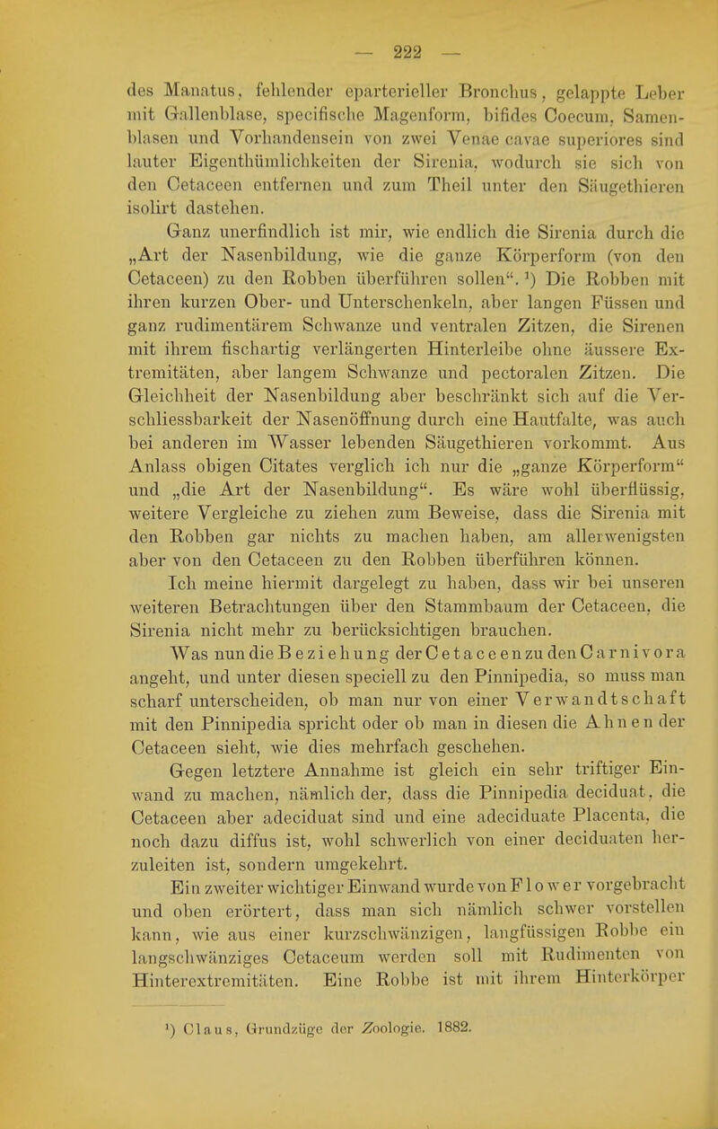 des Manatiis. fehlender eparterieller Bronchus, gelappte Leber mit Gallenblase, specifisclie Magenform, bifides Coecum, Samen- blasen und Vorhandensein von zwei Venae cavae superiores sind lauter Eigenthünilichkeiten der Sirenia, wodurch sie sich von den Cetaceen entfernen und zum Theil unter den Säugethieren isolirt dastehen. Ganz unerfindlich ist mir, wie endlich die Sirenia durch die „Art der Nasenbildung, wie die ganze Körperform (von den Cetaceen) zu den Robben überführen sollen.') Die Robben mit ihren kurzen Ober- und Unterschenkeln, aber langen Füssen und ganz rudimentärem Schwänze und ventralen Zitzen, die Sirenen mit ihrem fischartig verlängerten Hinterleibe ohne äussere Ex- tremitäten, aber langem Schwänze und pectoralen Zitzen. Die Gleichheit der Nasenbildung aber beschränkt sich auf die Ver- schliessbarkeit der Nasenöffnung durch eine Hautfalte, was auch bei anderen im Wasser lebenden Säugethieren vorkommt. Aus Anlass obigen Citates verglich ich nur die „ganze Körperform und „die Art der Nasenbildung. Es wäre wohl überflüssig, weitere Vergleiche zu ziehen zum Beweise, dass die Sirenia mit den Robben gar nichts zu machen haben, am allerwenigsten aber von den Cetaceen zu den Robben überführen können. Ich meine hiermit dargelegt zu haben, dass wir bei unseren weiteren Betrachtungen über den Stammbaum der Cetaceen, die Sirenia nicht mehr zu berücksichtigen brauchen. Was nun die B e Ziehung derCetaceenzudenCarnivora angeht, und unter diesen speciell zu den Pinnipedia, so muss man scharf unterscheiden, ob man nur von einer Verwandtschaft mit den Pinnipedia spricht oder ob man in diesen die Ahnen der Cetaceen sieht, wie dies mehrfach geschehen. Gegen letztere Annahme ist gleich ein sehr triftiger Ein- wand zu machen, nämlich der, dass die Pinnipedia deciduat, die Cetaceen aber adeciduat sind und eine adeciduate Placenta, die noch dazu diffus ist, wohl schwerlich von einer deciduaten her- zuleiten ist, sondern umgekehrt. Ein zweiter wichtiger Einwand wurde von F1 o w e r vorgebracht und oben erörtert, dass man sich nämlich schwer vorstellen kann, wie aus einer kurzschwänzigen, langfüssigen Robbe ein langschwänziges Cetaceum werden soll mit Rudimenten von Hinterextremitäten. Eine Robbe ist mit ihrem Hinterkörper 1) Claus, Grundzüge der Zoologie. 1882.