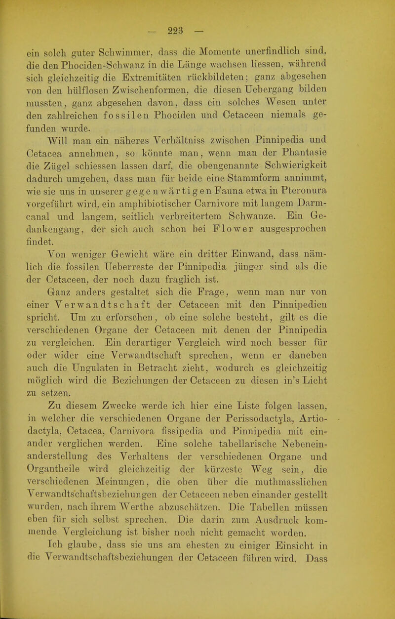 ein solch guter Schwimmer, dass die Momente unerfindlich sind, die den Phociden-Schwanz in die Länge wachsen liessen, während sich gleichzeitig die Extremitäten rückbildeten; ganz abgesehen von den hülflosen Zwischenformen, die diesen Uebergang bilden mussten, ganz abgesehen davon, dass ein solches Wesen unter den zahlreichen fossilen Phociden und Cetaceen niemals ge- funden wurde. Will man ein näheres Verhältniss zwischen Pinnipedia und Cetacea annehmen, so könnte man, wenn man der Phantasie die Zügel schiessen lassen darf, die obengenannte Schwierigkeit dadurch umgehen, dass man für beide eine Stammform annimmt, wie sie uns in unserer gegenwärtigen Fauna etwa in Pteronura vorgeführt wird, ein amphibiotischer Carnivore mit langem Darm- canal und langem, seitlich verbreitertem Schwänze. Ein Ge- dankengang, der sich auch schon bei Flow er ausgesprochen findet. Von weniger Gewicht wäre ein dritter Einwand, dass näm- lich die fossilen ITeberreste der Pinnipedia jünger sind als die der Cetaceen, der noch dazu fraglich ist. Ganz anders gestaltet sich die Frage, wenn man nur von einer Verwandtschaft der Cetaceen mit den Pinnipedien spricht. Um zu erforschen^ ob eine solche besteht, gilt es die verschiedenen Organe der Cetaceen mit denen der Pinnipedia zu vergleichen. Ein derartiger Vergleich wird noch besser für oder wider eine Verwandtschaft sprechen, wenn er daneben auch die Ungulaten in Betracht zieht, wodurch es gleichzeitig möglich wird die Beziehungen der Cetaceen zu diesen in's Licht zu setzen. Zu diesem Zwecke werde ich hier eine Liste folgen lassen, in welcher die verschiedenen Organe der Perissodactjla, Artio- dactyla, Cetacea, Carnivora fissipedia und Pinnipedia mit ein- ander verglichen werden. Eine solche tabellarische Nebenein- anderstellung des Verhaltens der verschiedenen Organe und Organtheile wird gleichzeitig der kürzeste Weg sein, die verschiedenen Meinungen, die oben über die muthmasslichen Verwandtschaftsbeziehungen der Cetaceen neben einander gestellt wurden, nach ihrem Werthe abzuschätzen. Die Tabellen müssen eben für sich selbst sprechen. Die darin zum Ausdruck kom- mende Vergleichung ist bisher noch nicht gemacht worden. Ich glaube, dass sie uns am ehesten zu einiger Einsicht in die Verwandtschaftsbeziehungen der Cetaceen führen wird. Dass