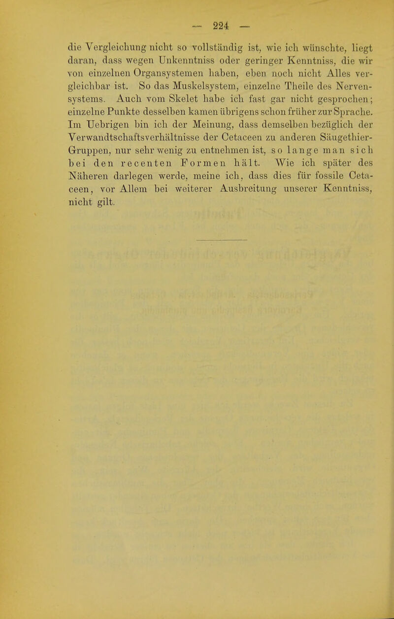 die Vergleichung nicht so vollständig ist, wie ich wünschte, liegt daran, dass wegen Unkenntniss oder geringer Kenntniss, die wir von einzelnen Organsystemen haben, eben noch nicht Alles ver- gleichbar ist. So das Muskelsystem, einzelne Theile des Nerven- systems. Auch vom Skelet habe ich fast gar nicht gesprochen; einzelne Punkte desselben kamen übrigens schon früher zur Sprache. Im Uebrigen bin ich der Meinung, dass demselben bezüglich der Verwandtschaftsverhältnisse der Cetaceen zu anderen Säugethier- Gruppen, nur sehr wenig zu entnehmen ist, so lange man sich bei den recenten Formen hält. Wie ich später des Näheren darlegen werde, meine ich, dass dies für fossile Ceta- ceen, vor Allem bei weiterer Ausbreitung unserer Kenntniss, nicht gilt.