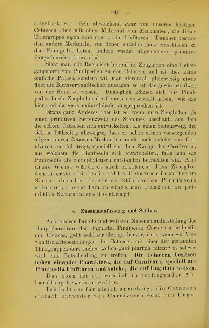 aufgefasst, war. Sehr abweichend zwar von unseren lieutigen Cetaceen aber mit einer Mehrzahl von Merkmalen, die dieser Thiergruppe eigen sind oder zu ihr hinführen. Daneben bestan- den andere Merkmale, von denen einzelne ganz entschieden zu den Pinnipedia leiten, andere wieder allgemeinere, primitive Säugethiercharaktere sind. Sieht man mit Rücksicht hierauf in Zeuglodon eine Ueber- gangsform von Pinnipedien zu den Cetaceen und ist dies keine einfache Phrase, sondern will man hierdurch gleichzeitig etwas über die Blutsverwandtschaft aussagen, so ist das gewiss rundweg von der Hand zu weisen. Unmöglich können sich aus Pinni- pedia durch Zeuglodon die Cetaceen entwickelt haben, wie das hier und da ganz undurchdacht ausgesprochen ist. Etwas ganz Anderes aber ist es, wenn man Zeuglodon als einen primitiven Seitenzweig des Stammes beschaut, aus dem die echten Cetaceen sich entwickelten; als einen Seitenzweig, der sich so frühzeitig abzweigte, dass er neben seinen vorwiegenden allgemeineren Cetaceen-Merkmalen auch noch solche von Car- nivoren an sich trägt, speciell von dem Zweige der Carnivoren, aus welchem die Pinnipedia sich entwickelten, falls man die Pinnipedia als monophyletisch entstanden betrachten will. Auf diese Weise würde es sich erklären, dass Zeuglo- don in erster Linie ein ächtes Cetaceum in weiterem Sinne, daneben in vielen Stücken an Pinnipedia erinnert, ausserdem in einzelnen Punkten an pri- mitive Säugethiere überhaupt. 4. Zusammenfassung und Scliluss. Aus unserer Tabelle und weiteren Nebeneinanderstellung der Hauptcharaktere der Ungulata, Pinnipedia, Carnivora fissipedia und Cetacea, geht wohl zur Genüge hervor, dass, wenn wir Ver- wandtschaftsbeziehungen der Cetaceen mit einer der genannten Thiergruppen dort suchen wollen „ubi plurima nitent es schwer wird eine Entscheidung zu treffen. Die Cetaceen besitzen neben einander Cliaraktere, die auf Carnivora, speciell auf Pinnipedia liinführen und solclie, die auf Ungulata weisen. Das eben ist es, was ich in vorliegender Ab- handlung beweisen wollte. Ich halte es für gleich unrichtig, die Cetaceen einfach entweder von Carnivoren oder von Ungu-