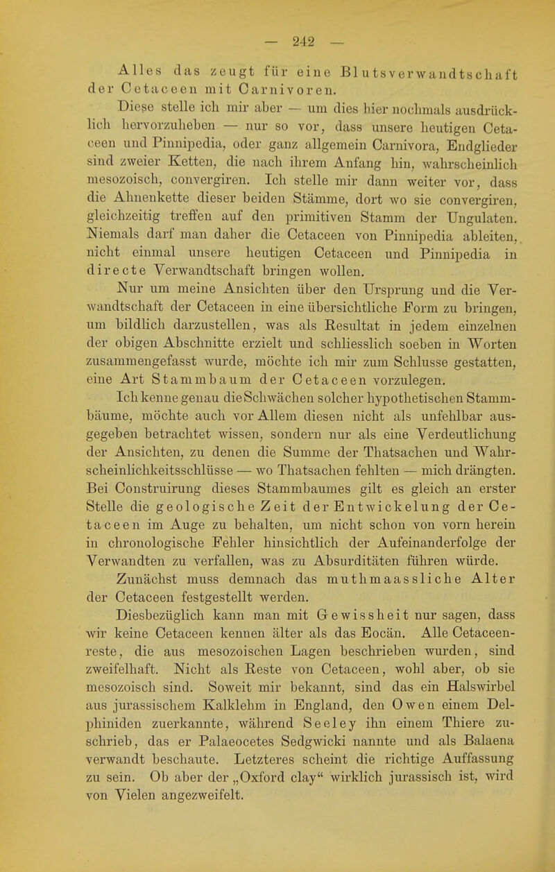 Alles das zeugt für eine Blutsverwandtschaft der Cetaceen mit Carnivoren. Diese stelle icli mir aber — um dies hier nochmals ausdrück- lich hervorzuheben — nur so vor, dass unsere heutigen Ceta- ceen und Pinnipedia, oder ganz allgemein Carnivora, Endglieder sind zweier Ketten, die nach ihrem Anfang hin, wahrscheinlich mesozoisch, convergiren. Ich stelle mir dann weiter vor, dass die Ahnenkette dieser beiden Stämme, dort wo sie convergiren, gleichzeitig treffen auf den primitiven Stamm der Ungulaten. Niemals darf man daher die Cetaceen von Pinnipedia ableiten, nicht einmal unsere heutigen Cetaceen und Pinnipedia in directe Verwandtschaft bringen wollen. Nur um meine Ansichten über den Ursprung und die Ver- wandtschaft der Cetaceen in eine übersichtliche Form zu bringen, um bildlich darzustellen, was als Resultat in jedem einzelnen der obigen Abschnitte erzielt und schliesslich soeben in Worten zusammengefasst wurde, möchte ich mir zum Schlüsse gestatten, eine Art Stammbaum der Cetaceen vorzulegen. Ich kenne genau die Schwächen solcher hypothetischen Stamm- bäume, möchte auch vor Allem diesen nicht als unfehlbar aus- gegeben betrachtet wissen, sondern nur als eine Verdeutlichung der Ansichten, zu denen die Summe der Thatsachen und Wahr- scheinlichkeitsschlüsse — wo Thatsachen fehlten — mich drängten. Bei Construirung dieses Stammbaumes gilt es gleich an erster Stelle die geologische Zeit derEntwickelung der Ce- taceen im Auge zu behalten, um nicht schon von vorn herein in chronologische Fehler hinsichtlich der Aufeinanderfolge der Verwandten zu verfallen, was zu Absurditäten führen würde. Zunächst muss demnach das muthmaassliche Alter der Cetaceen festgestellt werden. Diesbezüglich kann man mit Gewissheit nur sagen, dass wir keine Cetaceen kennen älter als das Eocän. Alle Cetaceen- reste, die aus mesozoischen Lagen beschrieben wurden, sind zweifelhaft. Nicht als Eeste von Cetaceen, wohl aber, ob sie mesozoisch sind. Soweit mir bekannt, sind das ein Halswirbel aus jurassischem Kalklehm in England, den Owen einem Del- phiniden zuerkannte, während Seeley ihn einem Thiere zu- schrieb, das er Palaeocetes Sedgwicki nannte und als Balaena verwandt beschaute. Letzteres scheint die richtige Auffassung zu sein. Ob aber der „Oxford clay wirklich jurassisch ist, wird von Vielen angezweifelt.