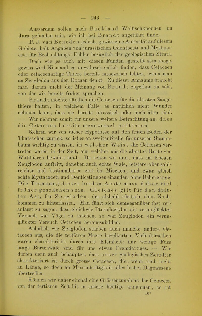 Ausserdem sollen nach ßiickland Walfischknoclien im Jura gefunden sein, wie ich bei Brandt angeführt finde. P. J. V a n B e n e d e n jedoch, gewiss eine Autorität auf diesem Gebiete, hält Angaben von jurassischen Odontoceti und Mystaco- ceti für Beobachtungs - Fehler bezüglich der geologischen Strata. Doch wie es auch mit diesen Funden gestellt sein möge, gewiss wird Niemand es unwahrscheinlich finden, dass Cetaceen oder cetaceenartige Thiere bereits mesozoisch lebten, wenn man an Zeuglodon aus den Eocaen denkt. Zu dieser Annahme braucht man darum nicht der Meinung von Brandt zugethan zu sein, von der wir bereits früher sprachen. Brandt möchte nämlich die Cetaceen für die ältesten Säuge- thiere halten, in welchem Falle es natürlich nicht Wunder nehmen kann, dass sie bereits jurassisch oder noch älter sind. Wir nehmen somit für unsere weitere Betrachtung an, dass die Cetaceen bereits mesozoisch auftraten. Kehren wir von dieser Hyjjothese auf den festen Boden der Thatsachen zurück, so ist es an zweiter Stelle für unseren Stamm- baum wichtig zu wissen, in welcher Weise die Cetaceen ver- treten waren in der Zeit, aus welcher uns die ältesten Beste von Walthieren bewahrt sind. Da sehen wir nun, dass im Eocaen Zeuglodon auftritt, daneben auch echte Wale, letztere aber zahl- reicher und bestimmbarer erst im Miocaen, und zwar gleich echte Mystacoceti und Denticeti neben einander, ohne Uebergänge. Die Trennung dieser beiden Aeste muss daher viel früher geschehen sein. Gleiches gilt für den drit- ten Ast, für Zeuglodon, der alsbald abstarb ohne Nach- kommen zu hinterlassen. Man fühlt sich demgegenüber fast ver- anlasst zu sagen, dass gleichwie Pterodactylus ein verunglückter Versuch war Vögel zu machen, so war Zeuglodon ein verun- glückter Versuch Cetaceen herauszubilden. Aehnlich wie Zeuglodon starben auch manche andere Ce- taceen aus, die die tertiären Meere bevölkerten. Viele derselben waren charakterisirt durch ihre Kleinheit: nur wenige Fuss lange Bartenwale sind für uns etwas Fremdartiges. — AVir dürfen denn auch behaupten, dass unser geologisches Zeitalter charakterisirt ist durch grosse Cetaceen, die, wenn auch nicht an Länge, so doch an Massenhaftigkeit alles bisher Dagewesene übertreffen. Können wir daher einmal eine Grössenzunahme der Cetaceen von der tertiären Zeit bis in unsere heutige annehmen, so ist IG*