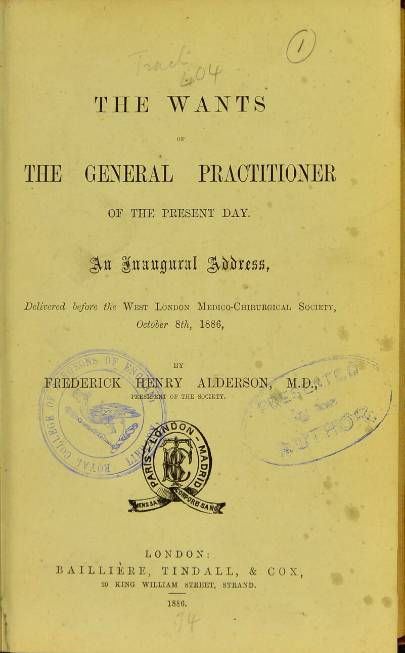 THE WANTS' OF THE GENERAL PRACTITIONER OE THE PKESENT DAY. Delivered before the West London Medico-Chirurgical Society, October 8th, 1886, LONDON: B AILLIEEE, TINL ALL, & COX, 20 KING WILLIAM STREET, STRAND. 1886.