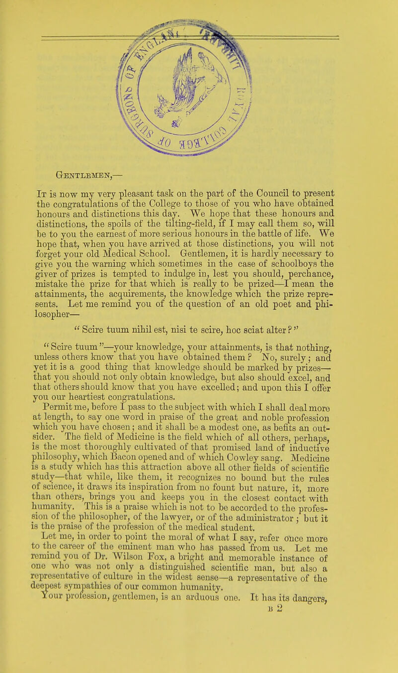 Gentleken,— It is now my very pleasant task on the part of the Council to present the congratulations of the College to those of you who have obtained honours and distinctions this day. We hope that these honours and distinctions, the spoils of the tilting-field, if I may call them so, will be to you the earnest of more serious honours in the battle of life. We hope that, when you have arrived at those distinctions, you will not forget yom- old Medical School. Gentlemen, it is hardly necessary to give you the warning which sometimes in the case of schoolboys the giver of prizes is tempted to indulge in, lest you should, perchance, mistake the prize for that which is really to be prized—I mean the attainments; the acquirements, the knowledge which the prize repre- sents. Let me remind you of the question of an old poet and phi- losopher—  Scire tuum nihil est, nisi te scire, hoc sciat alter P   Scu'e tuum —your knowledge, yom- attainments, is that nothing, unless others know that you have obtained them P No, surely; and yet it is a good thing that knowledge should be marked by prizes— that you should not only obtain knowledge, but also should excel, and that others should know that you have excelled; and upon this I offer you our heartiest congratulations. Permit me, before 1 pass to the subject vsdth which I shall deal more at length, to say one word in praise of the great and noble profession which you have chosen; and it shall be a modest one, as befits an out- sider. The field of Medicine is the field which of all others, perhaps, is the most thoroughly cultivated of that promised land of inductive philosophy, which Bacon opened and of which Cowley sang. Medicine is a study which has this attraction above all other fields of scientific study—that while, like them, it recognizes no boimd but the rides of science, it draws its inspiration from no fount but natiu-e, it, more than others, brings you and keeps you in the closest contact with humanity. This is a praise which is not to be accorded to the profes- sion of the philosopher, of the lawyer, or of the administrator ; but it is the praise of the profession of the medical student. Let me, in order to point the moral of what I say, refer once more to the career of the eminent man who has passed from us. Let me remind you of Dr. Wilson Fox, a bright and memorable instance of one who was not only a distinguished scientific man, but also a representative of culture in the widest sense—a representative of the deepest sympathies of our common humanity. Your profession, gentlemen, is an arduous one. It lias its dangers, 11 2