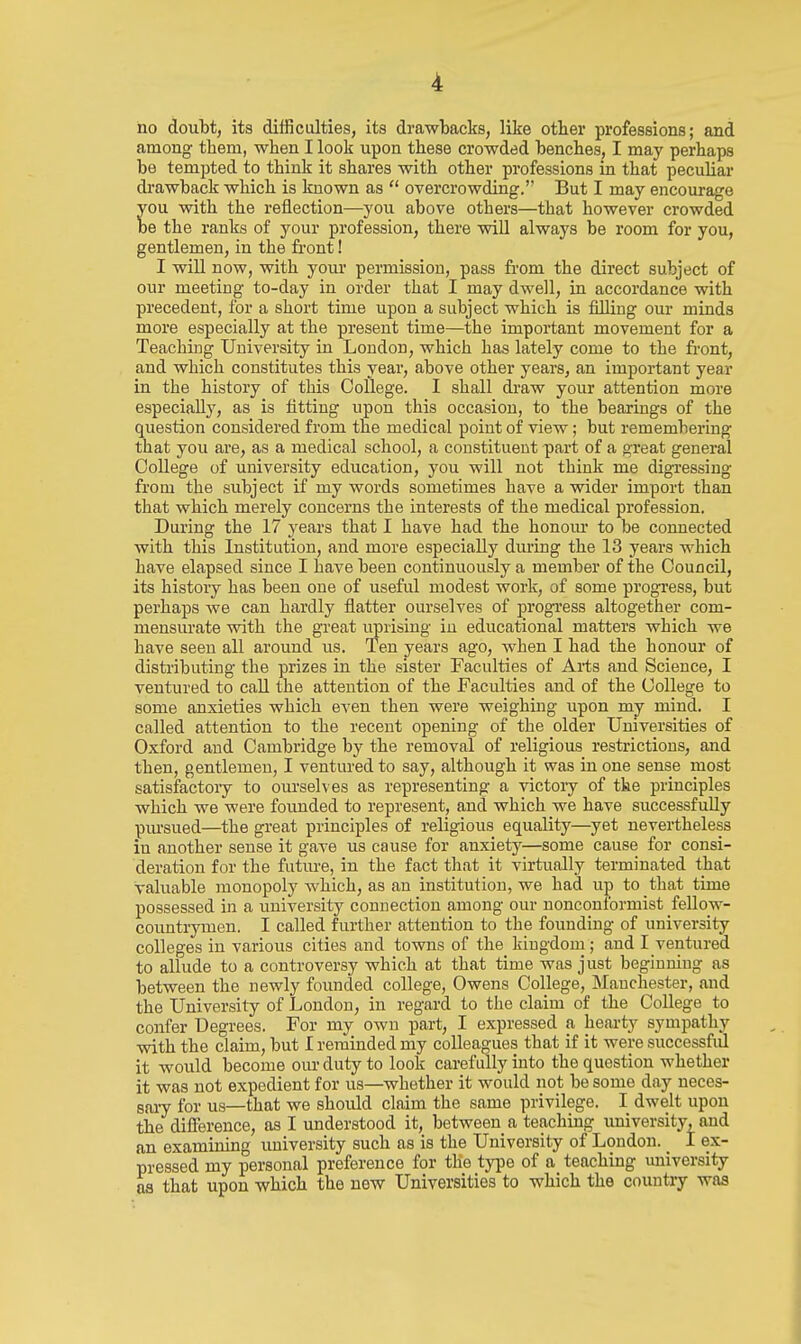 ho doubt, its difficulties, its drawbacks, like other professions; and among them, when I look upon these crowded benches, I may perhaps be tempted to think it shares with other professions in that peculiar drawback which is known as  overcrowding. But I may encourage ou with the reflection—you above others—that however crowded e the ranks of your profession, there will always be room for you, gentlemen, in the front! I will now, with your permission, pass from the direct subject of our meeting to-day in order that I may dwell, in accordance with precedent, for a short time upon a subject which is filling our minds more especially at the present time—the important movement for a Teaching University in Loudon, which has lately come to the front, and which constitutes this year, above other years, an important year in the history of this College. I shall draw your attention more especially, as is fitting upon this occasion, to the bearings of the question considered from the medical point of view; but remembering that you are, as a medical school, a constituent part of a great general College of university education, you will not think me digi'essing from the subject if my words sometimes have a wider import than that which merely concerns the interests of the medical profession. During the 17 years that I have had the honom* to be connected with this Institution, and more especially during the 13 years which have elapsed since I have been continuously a member of the Council, its history has been one of useful modest work, of some progress, but perhaps we can hardly flatter ourselves of progress altogether com- mensurate with the great uprising in educational matters which we have seen all around us. Ten years ago, when I had the honour of distributing the prizes in the sister Faculties of Arts and Science, I ventured to call the attention of the Faculties and of the College to some anxieties which even then were weighing upon my mind. I called attention to the recent opening of the older Universities of Oxford and Cambridge by the removal of religious restrictions, and then, gentlemen, I ventured to say, although it was in one sense most satisfactory to ourselves as representing a victory of the principles which we were foimded to represent, and which we have successfully pm'sued—the great principles of religious equality—yet nevertheless in another sense it gave us cause for anxiety—some cause for consi- deration for the future, in the fact that it virtually terminated that valuable monopoly which, as an institution, we had up to that time possessed in a university connection among our nonconformist fellow- countrymen. I called further attention to the founding of university colleges in various cities and towns of the kingdom; and I ventured to allude to a controversy which at that time was just beginning as between the newly foimded college, Owens College, Manchester, and the University of London, in regard to the claim of the College to confer Degrees. For my own part, I expressed a hearty sympathy with the claim, but I reminded my colleagues that if it were successfiil it would become our duty to look carefully into the question whether it was not expedient for us—whether it would not be some day neces- saiy for us—that we should claim the same privilege. I dwelt upon the difference, as I understood it, between a teaching university, and an examining university such as is the University of London. _ I ex- pressed my personal preference for the type of a teaching miiversity as that upon which the new Universities to which the country was