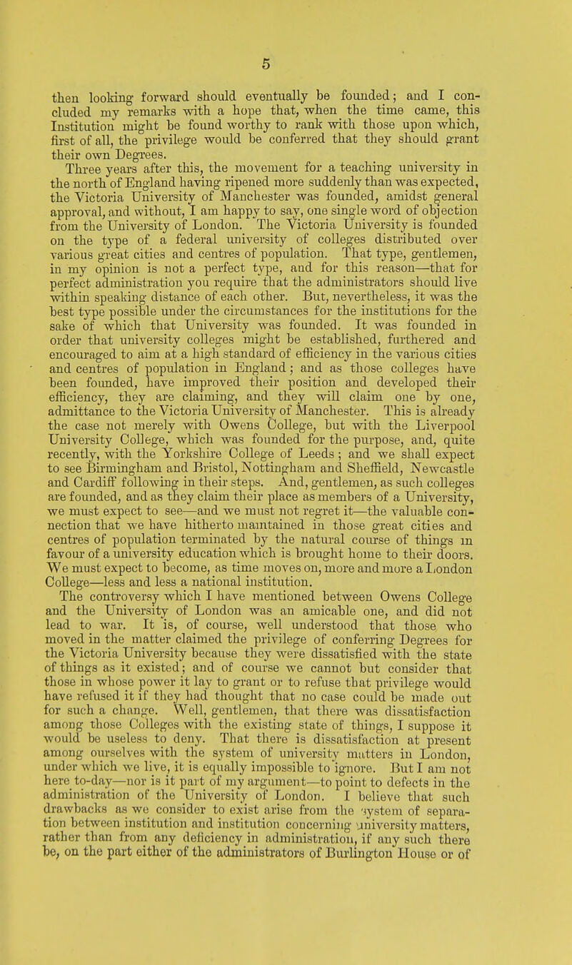 then looking forwai-d should eventually be founded; and I con- cluded my remarks with a hope that, when the time came, this Institution might be found worthy to rank with those upon which, first of all, the privilege would be conferred that they should grant their own Degrees. Three years after this, the movement for a teaching university in the north of England having ripened more suddenly than was expected, the Victoria University of Manchester was founded, amidst general approval, and without, I am happy to say, one single word of objection from the University of London. The Victoria University is founded on the type of a federal university of colleges distributed over various great cities and centres of population. That type, gentlemen, in my opinion is not a perfect t3'pe, and for this reason—that for perfect administration you require that the administrators should live within speaking distance of each other. But, nevertheless, it was the best type possible under the circumstances for the institutions for the sake of which that University was foimded. It was founded in order that university colleges might be established, furthered and encouraged to aim at a high standard of efficiency in the various cities and centres of popidation in England; and as those colleges have been founded, have improved their position and developed their efficiency, they are claiming, and they will claim one by one, admittance to the Victoria University of Manchester. This is already the case not merely with Owens College, but with the Liverpool University College, which was founded for the purpose, and, quite recently, with the Yorkshire College of Leeds ; and we shall expect to see Bmningham and Bristol, Nottingham and Sheffield, Newcastle and Cardiff following in their steps. And, gentlemen, as such colleges are founded, and as they claim their place as members of a University, we must expect to see—and we must not regret it—the valuable con- nection that we have hitherto mamtained in those great cities and centres of population terminated by the natural course of things m favour of a university education which is brought home to their doors. We must expect to become, as time moves on, more and more al/ondon College—less and less a national institution. The controversy which I have mentioned between Owens College and the University of London was an amicable one, and did not lead to war. It is, of course, well understood that those who moved in the matter claimed the privilege of conferring Degrees for the Victoria University because they were dissatisfied with the state of things as it existed; and of course we cannot but consider that those in whose power it lay to grant or to refuse that privilege would have refused it if they had thought that no case could be made out for such a change. Well, gentlemen, that there was dissatisfaction among those Colleges with the existing slate of things, I suppose it would be useless to deny. That there is dissatisfaction at present among ourselves with the system of university mutters in London, under which we live, it is equally impossible to ignore. But I am not here to-day—nor is it part of my argument—to point to defects in the administration of the University of London. I believe that such drawbacks as we consider to exist arise from the 'lystem of separa- tion between institution and institution concerning university matters, rather than from any deficiency in administration, if any such there be, on the part either of the administrators of Burlington House or of