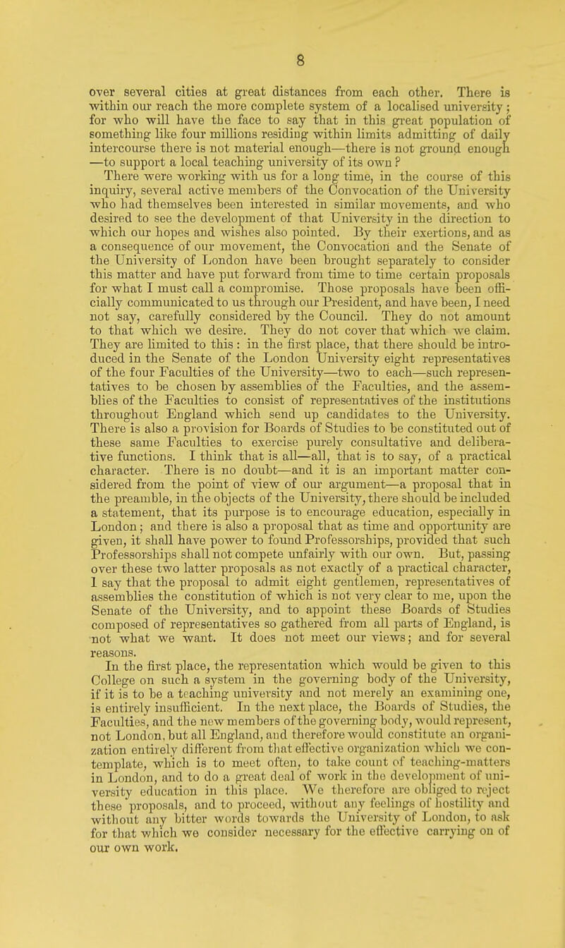 over several cities at great distances from each other. There is within our reach the more complete system of a localised university ; for vyho will have tbe face to say that in this great population of something like four millions residiug within limits admitting of daily intercourse there is not material enough—there is not gi'ound enough —to support a local teaching university of its own ? There were working with us for a long time, in the course of this inquirj', several active menihers of the Convocation of the University who had themselves heen interested in similar movements, and who desired to see the development of that University in the direction to which our hopes and wishes also pointed. By their exertions, and as a consequence of our movement, the Convocation and the Senate of the UniA'ersity of Ijondon have heen hrought separately to consider this matter and have put forward from time to time certain proposals for what I must call a compromise. Those proposals have heen offi- cially communicated to us through our President, and have been, I need not say, carefully considered hy the CouncU. They do not amount to that which we desire. They do not cover that which we claim. They are limited to this : in the first place, that there should be intro- duced in the Senate of the London University eight representatives of the four Faculties of the University—two to each—such represen- tatives to be chosen by assemblies of the Faculties, and the assem- blies of the Faculties to consist of representatives of the institutions throughout England which send up candidates to the University. There is also a provision for Boards of Studies to be constituted out of these same Faculties to exercise purely consultative and delibera- tive functions. I think that is aU—all, that is to say, of a practical character. There is no doubt—and it is an important matter con- sidered from the point of view of our argument—a proposal that in the preamble, in the objects of the University, there should be included a statement, that its purpose is to encourage education, especially in London; and there is also a proposal that as time and opportvmity are given, it shall have power to found Professorships, provided that such Professorships shall not compete unfairly with our own. But, passing over these two latter proposals as not exactly of a practical character, 1 say that the proposal to admit eight gentlemen, representatives of assemblies the constitution of which is not very clear to me, upon the Senate of the University, and to appoint these Boards of Studies composed of representatives so gathered from all parts of England, is •not what we want. It does not meet our views; and for several reasons. In the first place, the representation which would be given to this College on such a system in the governing body of the University, if it is to be a teaching university and not merely an examining one, is entirely insufficient. In the next place, the Boards of Studies, the Faculties, and the now members of the governing body, would represent, not London, but all England, and therefore would constitute an organi- zation entirely different fi'om tliat effective organization which we con- template, which is to meet often, to take count of toacliing-matters in London, and to do a great deal of work in tbo dovclonment of uni- versity education in this place. We therefore are obliged to reject these proposals, and to proceed, without any feelings of hostility and without any bitter words towards the University of London, to ask for that v/hich we consider necessary for the effective carrying on of our own work.