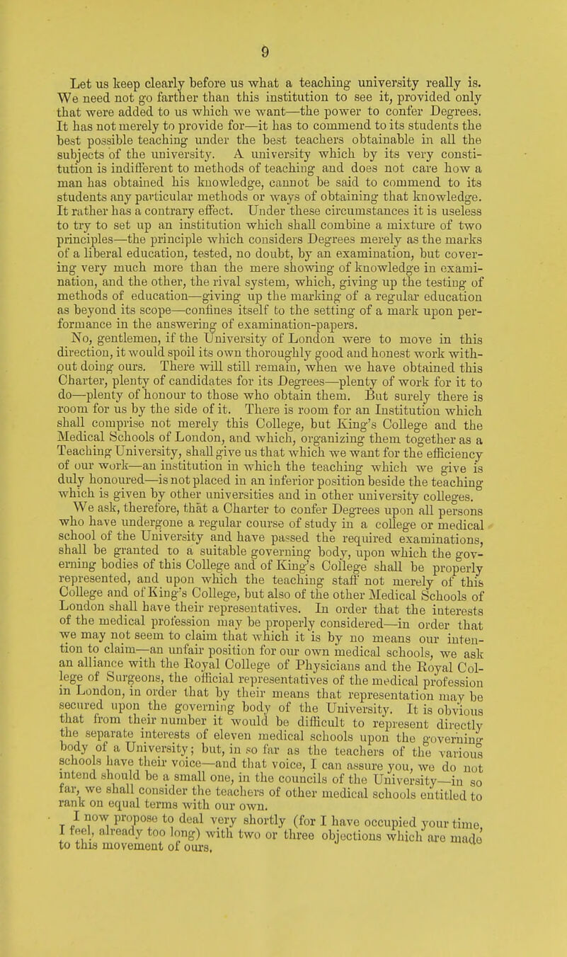 Let us keep clearly before us wliat a teacliing university really is. We need not go farther than this institution to see it, provided only that were added to us which we want—the power to confer Degrees. It has not merely to provide for—it has to commend to its students the best possible teaching under the best teachers obtainable in all the subjects of the universit}'. A university which by its very consti- tution is inditierent to methods of teaching and does not care how a man has obtained his knowledge, cannot be said to commend to its students any particular methods or ways of obtaining that knowledge. It rather has a contrary elFect. Under these circumstances it is useless to try to set up an institution which shall combine a mixture of two principles—the principle wliich considers Degrees merely as the marks of a liberal education, tested, no doubt, by an examination, but cover- ing very much more than the mere showing of knowledge in exami- nation, and the other, the rival system, which, giving up the testing of methods of education—giving up the marking of a regular education as beyond its scope—confines itself to the setting of a mark upon per- formance in the answering of examination-papers. No, gentlemen, if the University of London were to move in this direction, it would spoil its own thoroughly good and honest work with- out doing ours. There will still remain, when we have obtained this Charter, plenty of candidates for its Degrees—plenty of work for it to do—plenty of honour to those who obtain them. But surely there is room for us hj the side of it. There is room for an Institution which shall comprise not merely this College, but King's College and the Medical Schools of London, and which, organizing them together as a Teaching University, shaU give us that which we want for the efficiency of our work—an institution in which the teaching which we give is duly honoured—is not placed in an inferior position beside the teachino- which is given by other universities and in other university colleges. ° We ask, therefore, that a Charter to confer Degrees upon all persons who have undergone a regular course of study in a college or medical school of the University and have passed the required examinations, shall be granted to a suitable governing body, upon which the o-ov- eming bodies of this College and of King's College shall be properly represented, and upon which the teaching staft not merely of this College and of King's College, but also of the other Medical Schools of London shall have their representatives. In order that the interests of the medical profession may be properl;^ considered—in order that we may not seem to claim that which it is by no means our inten- tion to claim—an unfair position for om- own medical schools, we ask an alliance with the Royal College of Physicians and the Royal Col- lege of Surgeons, the official representatives of the medical profession m London, m order that by their means that representation may be secured upon the governing body of the University. It is obvious that from their number it would bo difficidt to represent directly the separate interests of eleven medical schools upon the o^oyerninn- body of a University; but, in so far as the teachers of the varioul schools have their voice—and tliat voice, I can assure you, wo do not intend should be a small one, in the councils of the University—in so far, we shall consider the teachers of other medical schools entitled to rank on equal terms with our own. I now propose to deal very shortly (for I have occupied your time I feel, already too long) with two or three objections which ai'o made to this movement of oiu-s.