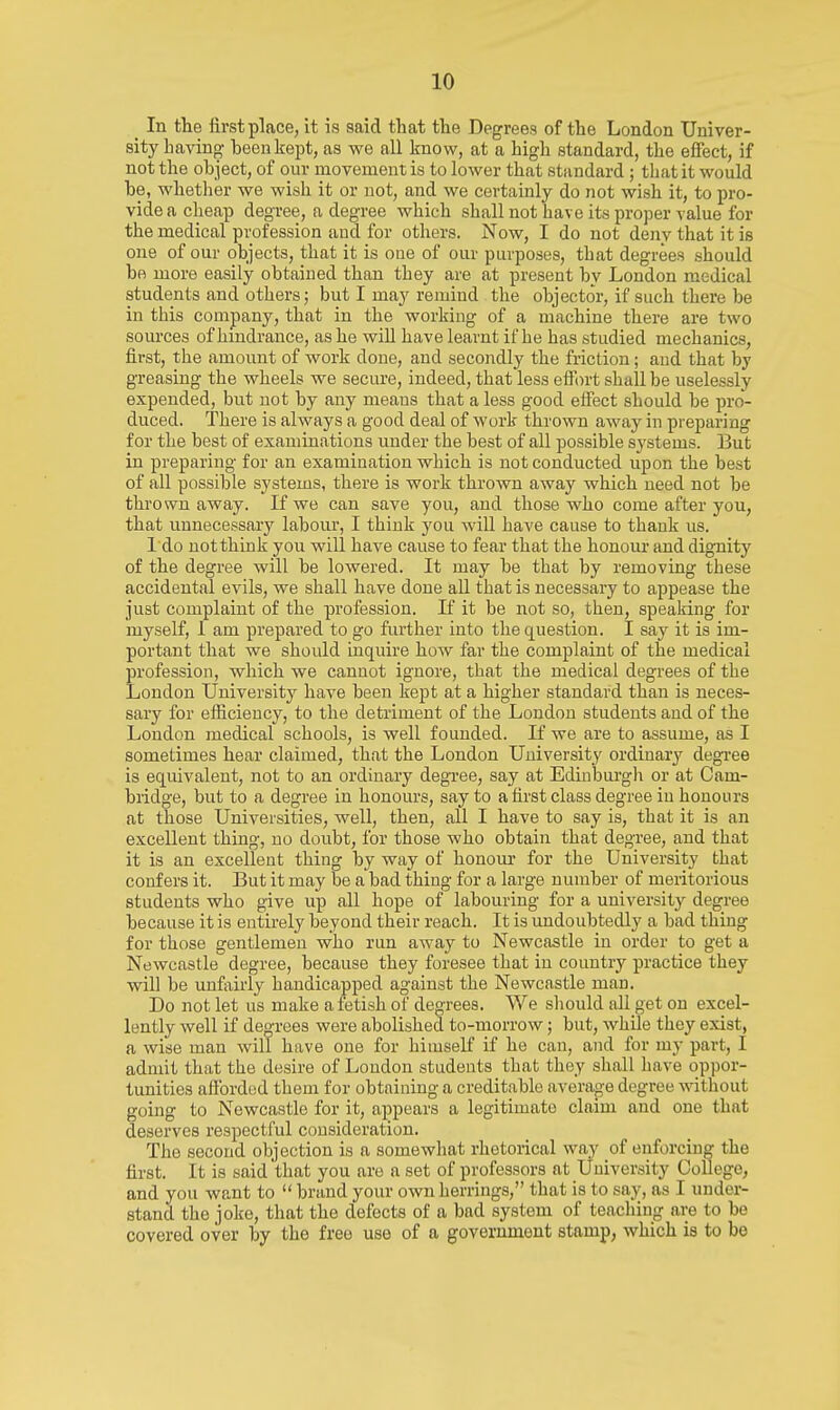 _ In the first place, it is said that the Degrees of the London Univer- sity having been kept, as we all know, at a high standard, the effect, if not the object, of our movement is to lower that standard ; that it would be, whether we wish it or not, and we certainly do not wish it, to pro- vide a cheap degree, a degree which shall not have its proper value for the medical profession and for others. Now, I do not deny that it is one of our objects, that it is one of our purposes, that degrees should be more easily obtained than they are at present by London medical students and others; but I may remind the objector, if such there be in this company, that in the working of a machine there are two sources of hmdrance, as he will have learnt if he has studied mechanics, first, the amount of work done, and secondly the friction; and that by greasing the wheels we secure, indeed, that less etf(n-t shall be uselessly expended, but not by any means that a less good effect should be pro- duced. There is always a good deal of work thrown away in preparing for the best of examinations under the best of all possible systems. But in preparing for an examination which is not conducted upon the best of all possible systems, there is work thrown away which need not be thrown away. If we can save you, and those who come after you, that unnecessary labour, I think you will have cause to thank us. I do uotthink you will have cause to fear that the honour and dignity of the degree will be lowered. It may be that by removing these accidental evils, we shall have done aU that is necessary to appease the just complaint of the profession. If it be not so, then, spealring for myself, I am prepared to go further into the question. I say it is im- portant that we should inquire how far the complaint of the medical profession, which we cannot ignore, that the medical degrees of the London University have been kept at a higher standard than is neces- sary for efficiency, to the detriment of the London students and of the London medical schools, is well founded. If we are to assume, as I sometimes hear claimed, that the London University ordinary degree is equivalent, not to an ordinary degree, say at Edinburgh or at Cam- bridge, but to a degree in honours, say to a first class degree in honours at those Universities, well, then, all I have to say is, that it is an excellent thing, no doubt, for those who obtain that degree, and that it is an excellent thing by way of honour for the University that confers it. But it may be a bad thing for a large number of meritorious students who give up all hope of labouring for a university degree because it is entirely beyond their reach. It is undoubtedly a bad thing for those gentlemen who run away to Newcastle in order to get a Newcastle degree, because they foresee that in country practice they will be unfairly handicapped against the Newcastle man. Do not let us make a fetish of degrees. We sliould all get on excel- lently well if degrees were abolished to-morrow; but, while they exist, a wise man will have one for himself if he can, and for my part, I admit that the desire of London students that they shall have oppor- tunities aftbrdod them for obtaining a creditable average degree without going to Newcastle for it, appears a legitimate claim and one that deserves respectful consideration. The second objection is a somewhat rhetorical way of enforcing the first. It is said that you are a set of professors at University College, and you want to  brand your own herrings, that is to say, as I under- stand the joke, that the defects of a bad system of teaching are to be covered over by the free use of a government stamp, which is to be
