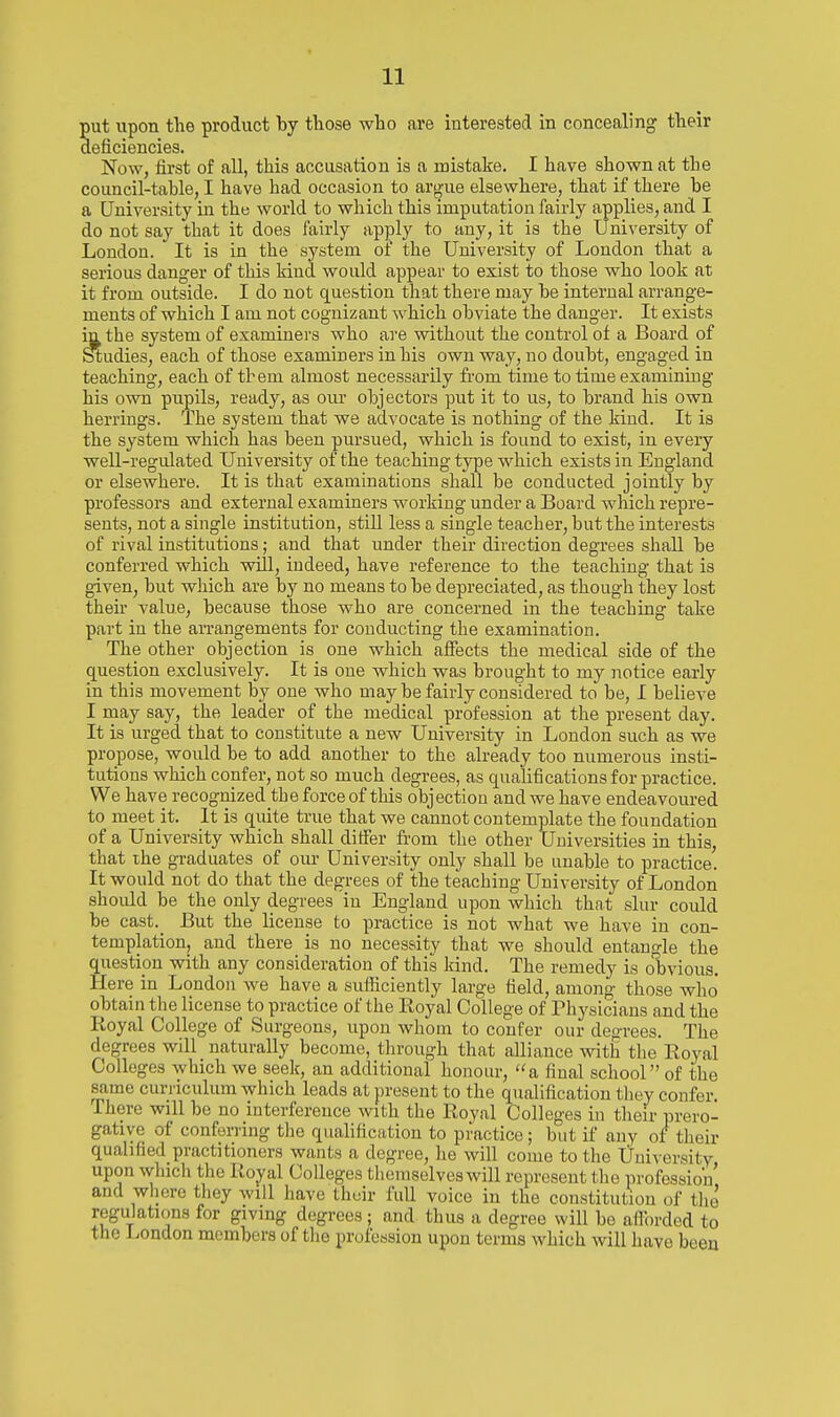 ut upon the product by those who are interested in concealing their eficiencies. Now, first of all, this accusation is a mistake. I have shown at the council-table, I have had occasion to argue elsewhere, that if there be a University in the world to wliich this imputation fairly applies, and I do not say that it does fairly apply to any, it is the University of London. It is in the system of the University of London that a serious danger of this kiud would appear to exist to those who look at it from outside. I do not question that there may be internal arrange- ments of which I am not cognizant which obviate the danger. It exists in the system of examiners who are without the control of a Board of Studies, each of those examiners in his own way, no doubt, engaged in teaching, each of them almost necessarily from time to time examining his own pupils, ready, as our objectors put it to us, to brand his own herrings. The system that we advocate is nothing of the kiud. It is the system which has been pursued, which is found to exist, in every well-regulated University of the teaching type which exists in England or elsewhere. It is that examinations sliall be conducted jointly by professors and external examiners working under a Board which repre- sents, not a single institution, still less a single teacher, but the interests of rival institutions; and that under their direction degrees sliall be conferred which vdll, indeed, have reference to the teaching that is given, but which are by no means to be depreciated, as though they lost their value, because those who are concerned in the teaching take part in the arrangements for conducting the examination. The other objection is one which affects the medical side of the question exclusively. It is one which was brought to my notice early in this movement by one who may be fairly considered to be, I believe I may say, the leader of the medical profession at the present day. It is urged that to constitute a new University in London such as we propose, would be to add another to the already too numerous insti- tutions which confer, not so much degrees, as qualifications for practice. We have recognized the force of this objection and we have endeavoured to meet it. It is quite true that we cannot contemplate the foundation of a University which shall differ from the other Universities in this, that the graduates of our University only shall be unable to practice. It would not do that the degrees of the teaching University of London should be the only degrees in England upon which that slur could be cast._ But the license to practice is not what we have in con- templation, and there is no necessity that we should entangle the question with any consideration of this kind. The remedy is obvious. Here in London Ave have a sufficiently large field, among those who obtain the license to practice of the Royal College of Physicians and the Royal College of Surgeons, upon whom to confer our degrees. The degrees will naturally become, through that alliance with the Royal Colleges which we seek, an additional honour, a final school of the same curriculum which leads at present to the qualification they confer. There will bo no interference with the Royal Colleges in their prero- gative of conferring the qualification to practice ; but if any of their qualified practitioners wants a degree, he will come to the Universitv upon which the Royal Colleges tlicinselveswill represent the profession' and whore they will have their full voice in the constitution of the regulations for giving degrees; and thus a degree will bo afforded to the London members of the profession upou terms which will have been