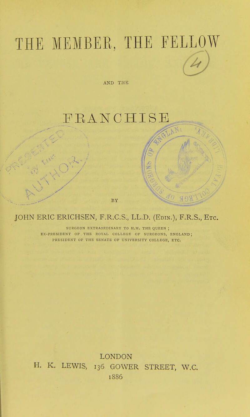 THE MEMBER THE FELLOW AND THE FEANCHISB BY ,^1 t JOHN ERIC ERICHSEN, F.R.C.S., LL.D. (Edin.), F.R.S., Etc. SURGEON EXTRAORDINARY TO H.M. THE QUEEN ; EX-PRESIDENT OP THE ROYAL COLLEGE OF SURGEONS, ENGLAND; PRESIDENT OF THE SENATE OF UNIVERSITY COLLEGE, ETC. LONDON H. K. LEWIS, 136 GOWER STREET, W.C. 1886