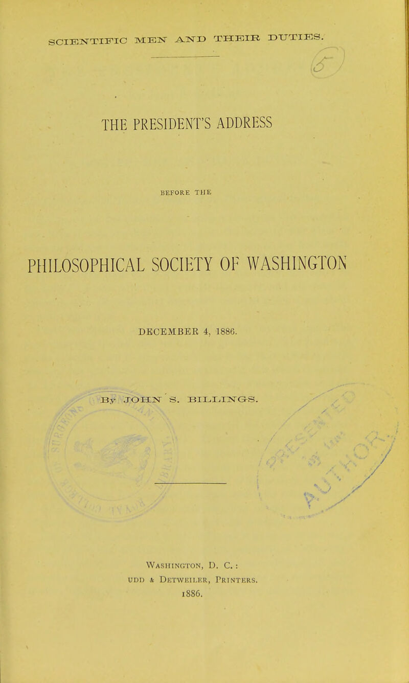 SCIENTIFIC AJSTD THKIR DTJTIKS. THE PRESIDENT'S ADDRESS BEFORE THE PHILOSOPHICAL SOCIETY OF WASHINGTON DECEMBER 4, 1886. By JOHN S. BILT^HSTGS. Washington, D. C. : UDD k DeTWKII.KR, PRINTERS. 1886.