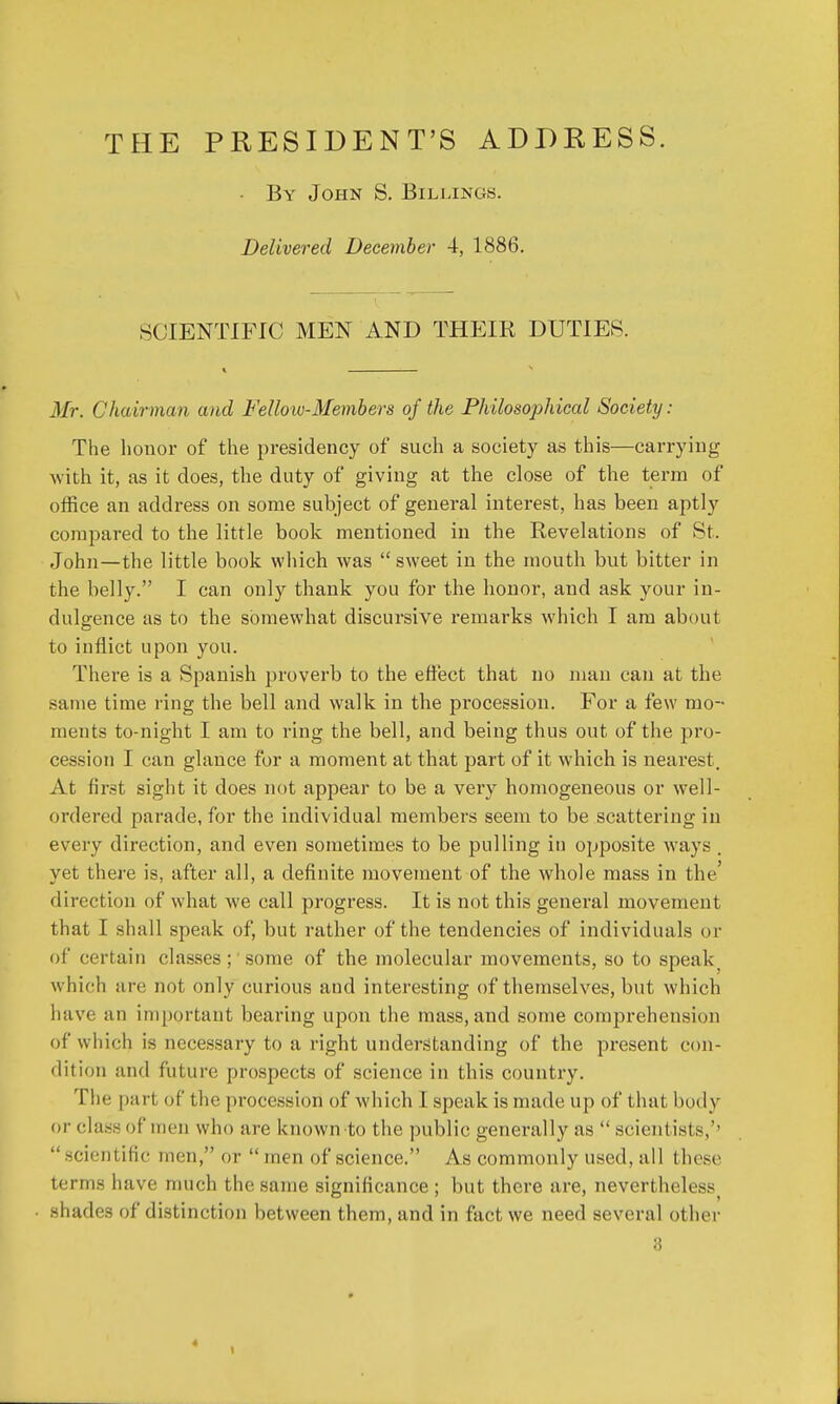 THE PRESIDENT'S ADDRESS. - By John S. Billings. Delivered December 4, 1886. SCIENTIFIC MEN AND THEIR DUTIES. Mr. Chairman and Fellow-Members of the Philosophical Society: The honor of the presidency of such a society as this—carrying with it, as it does, the duty of giving at the close of the term of office an address on some subject of general interest, has been aptly compared to the little book mentioned in the Revelations of St. John—the little book which was  sweet in the mouth but bitter in the belly. I can only thank you for the honor, and ask your in- dulgence as to the somewhat discursive remarks which I am about to inflict upon you. There is a Spanish proverb to the effect that no man can at the same time ring the bell and walk in the procession. For a few mo- ments to-night I am to ring the bell, and being thus out of the pro- cession I can glance for a moment at that part of it which is nearest . At first sight it does not appear to be a very homogeneous or well- ordered parade, for the individual members seem to be scattering in every direction, and even sometimes to be pulling in opposite ways . yet there is, after all, a definite movement of the whole mass in the' direction of what we call progress. It is not this general movement that I shall speak of, but rather of the tendencies of individuals or of certain classes ; some of the molecular movements, so to speak; which are not only curious and interesting of themselves, but which have iin important bearing upon the mass, and some comprehension of which is necessary to a right understanding of the present con- dition and future prospects of science in this country. The pari of the procession of which I speak is made up of that body or class of Mien who are known'to the public generally as  .scient ists,'' scientific men, or  men of science. As commonly used, all these terms have much the same significance ; but there are, neverthelessi shades of distinction between them, and in fact we need several other