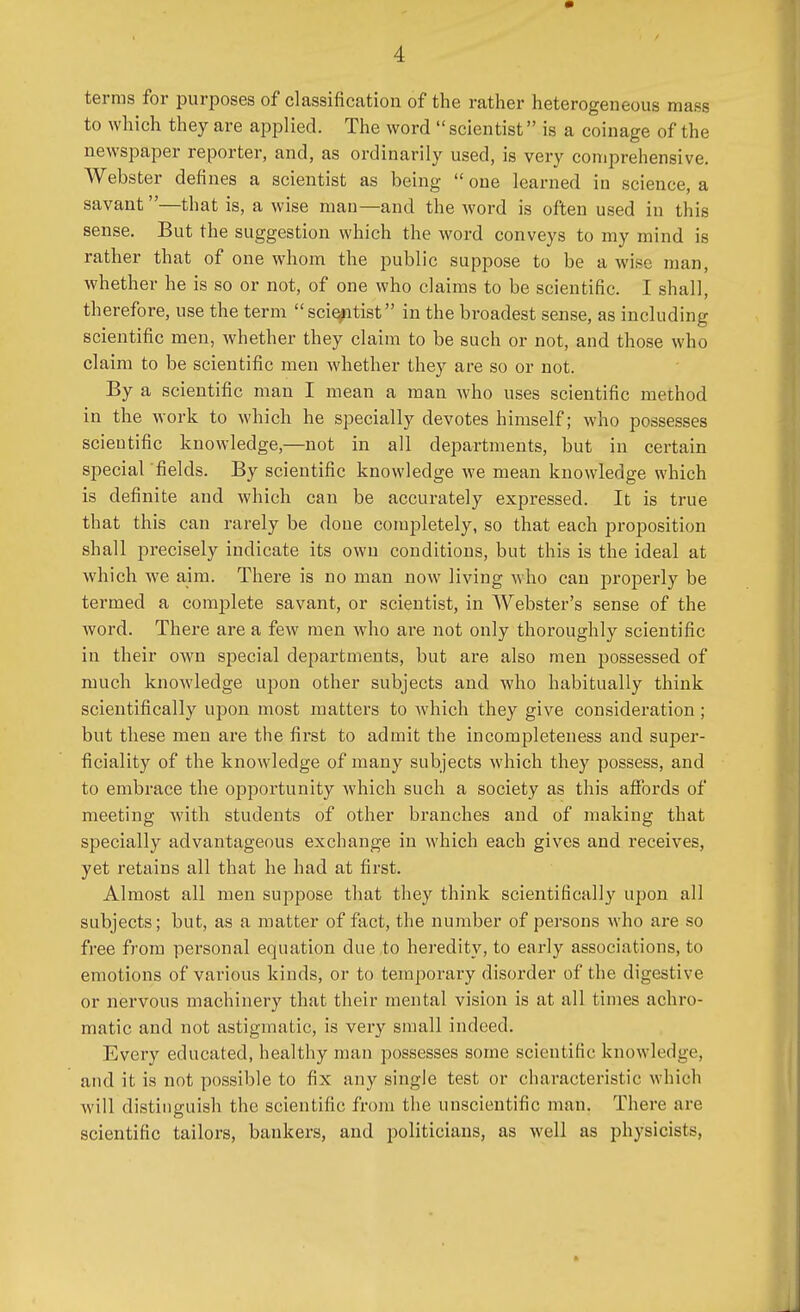 terras for purposes of classification of the rather heterogeneous mass to which they are applied. The word  scientist is a coinage of the newspaper reporter, and, as ordinarily used, is very comprehensive. Webster defines a scientist as being  one learned in science, a savant —that is, a wise man—and the word is often used in this sense. But the suggestion which the word conveys to my mind is rather that of one whom the public suppose to be a wise man, whether he is so or not, of one who claims to be scientific. I shall, therefore, use the term scientist in the broadest sense, as including scientific men, whether they claim to be such or not, and those who claim to be scientific men whether they are so or not. By a scientific man I mean a man who uses scientific method in the work to which he specially devotes himself; who possesses scientific knowledge,—not in all departments, but in certain special 'fields. By scientific knowledge we mean knowledge which is definite and which can be accurately expressed. It is true that this can rarely be done completely, so that each proposition shall precisely indicate its own conditions, but this is the ideal at which we aim. There is no man now living who can properly be termed a complete savant, or scientist, in Webster's sense of the Avord. There are a few men who are not only thoroughly scientific in their own special departments, but are also men possessed of much knowledge upon other subjects and who habitually think scientifically upon most matters to which they give consideration; but these men are the first to admit the incompleteness and super- ficiality of the knowledge of many subjects which they possess, and to embrace the opportunity which such a society as this affords of meeting with students of other branches and of making that specially advantageous exchange in which each gives and receives, yet retains all that he had at first. Almost all men suppose that they think scientifically upon all subjects; but, as a matter of fact, the number of persons who are so free from personal equation clue to heredity, to early associations, to emotions of various kinds, or to temporary disorder of the digestive or nervous machinery that their mental vision is at all times achro- matic and not astigmatic, is very small indeed. Every educated, healthy man possesses some scientific knowledge, and it is not possible to fix any single test or characteristic which will distinguish the scientific from the unscientific man. There arc scientific tailors, bankers, and politicians, as well as physicists,