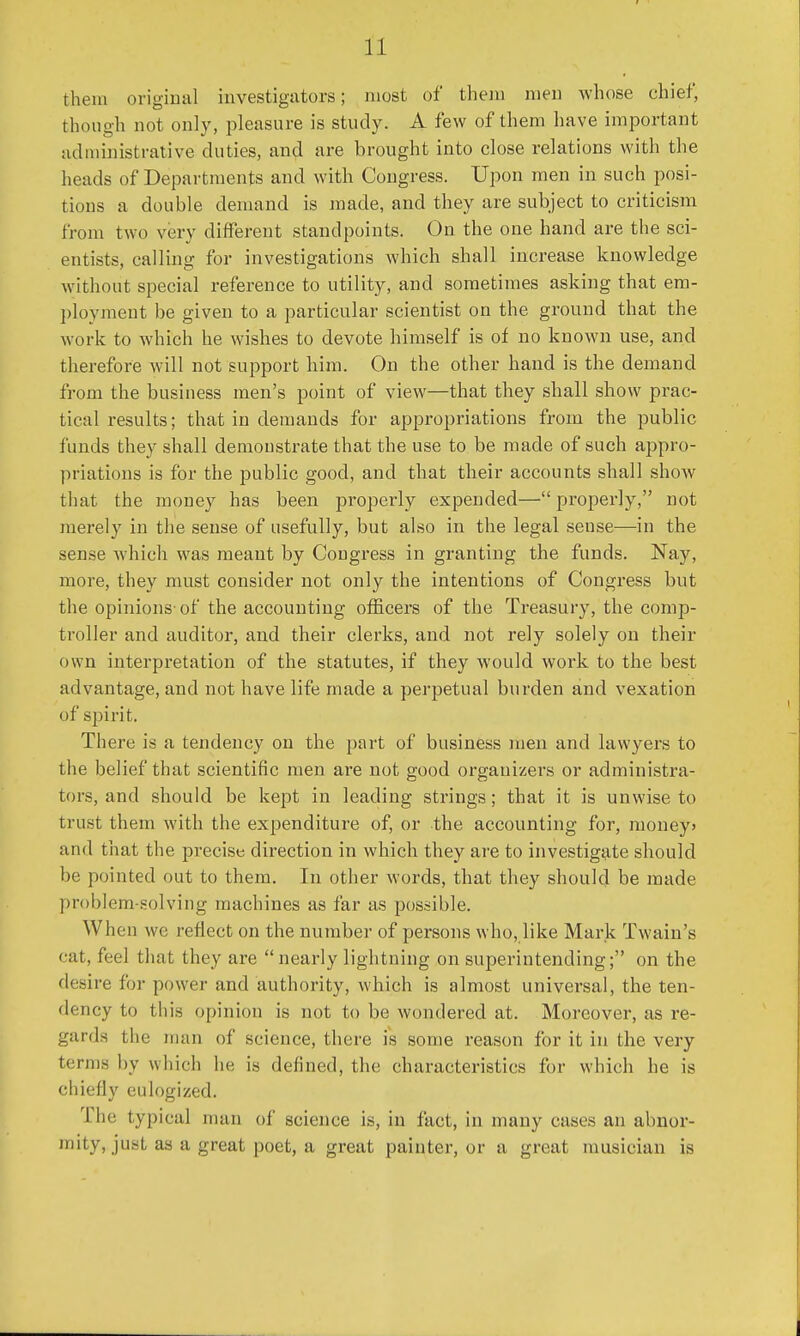 them original investigators; most of them men whose chief; though not only, pleasure is study. A few of them have important administrative duties, and are brought into close relations with the heads of Departments and with Congress. Upon men in such posi- tions a double demand is made, and they are subject to criticism from two very different standpoints. On the one hand are the sci- entists, calling for investigations which shall increase knowledge without special reference to utility, and sometimes asking that em- ployment he given to a particular scientist on the ground that the work to which he wishes to devote himself is of no known use, and therefore will not support him. On the other hand is the demand from the business men's point of view—that they shall show prac- tical results; that in demands for appropriations from the public funds they shall demonstrate that the use to be made of such appro- priations is for the public good, and that their accounts shall show that the money has been properly expended— properly, not merely in the sense of usefully, but also in the legal sense—in the sense which was meant by Congress in granting the funds. Nay, more, they must consider not only the intentions of Congress but the opinions of the accounting officers of the Treasury, the comp- troller and auditor, and their clerks, and not rely solely on their own interpretation of the statutes, if they would work to the best advantage, and not have life made a perpetual burden and vexation of spirit. There is a tendency on the part of business men and lawyers to the belief that scientific men are not good organizers or administra- tors, and should be kept in leading strings; that it is unwise to trust them with the expenditure of, or the accounting for, money* and that the precise direction in which they are to investigate should be pointed out to them. In other words, that they should be made problem-solving machines as far as possible. When we reflect on the number of persons who, like Mark Twain's eat, feel that they are nearly lightning on superintending; on the desire for power and authority, which is almost universal, the ten- dency to this opinion is not to be wondered at. Moreover, as re- gards the man of science, there is some reason for it in the very terms by w hich he is defined, the characteristics for which he is chiefly eulogized. I be typical man of science is, in fact, in many cases an abnor- mity, just as a great poet, a great painter, or a great musician is